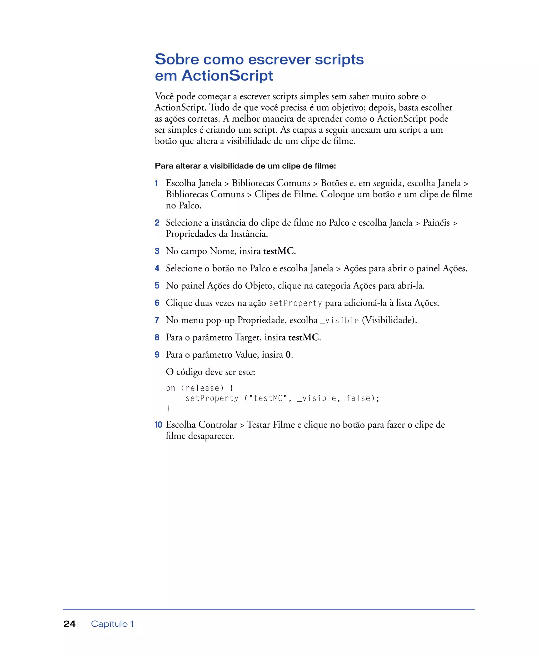 Capítulo 124
Sobre como escrever scripts
em ActionScript
Você pode começar a escrever scripts simples sem saber muito sobre o
ActionScript. Tudo de que você precisa é um objetivo; depois, basta escolher
as ações corretas. A melhor maneira de aprender como o ActionScript pode
ser simples é criando um script. As etapas a seguir anexam um script a um
botão que altera a visibilidade de um clipe de ﬁlme.
Para alterar a visibilidade de um clipe de filme:
1 Escolha Janela > Bibliotecas Comuns > Botões e, em seguida, escolha Janela >
Bibliotecas Comuns > Clipes de Filme. Coloque um botão e um clipe de ﬁlme
no Palco.
2 Selecione a instância do clipe de ﬁlme no Palco e escolha Janela > Painéis >
Propriedades da Instância.
3 No campo Nome, insira testMC.
4 Selecione o botão no Palco e escolha Janela > Ações para abrir o painel Ações.
5 No painel Ações do Objeto, clique na categoria Ações para abri-la.
6 Clique duas vezes na ação setProperty para adicioná-la à lista Ações.
7 No menu pop-up Propriedade, escolha _visible (Visibilidade).
8 Para o parâmetro Target, insira testMC.
9 Para o parâmetro Value, insira 0.
O código deve ser este:
on (release) {
setProperty ("testMC", _visible, false);
}
10 Escolha Controlar > Testar Filme e clique no botão para fazer o clipe de
ﬁlme desaparecer.
 