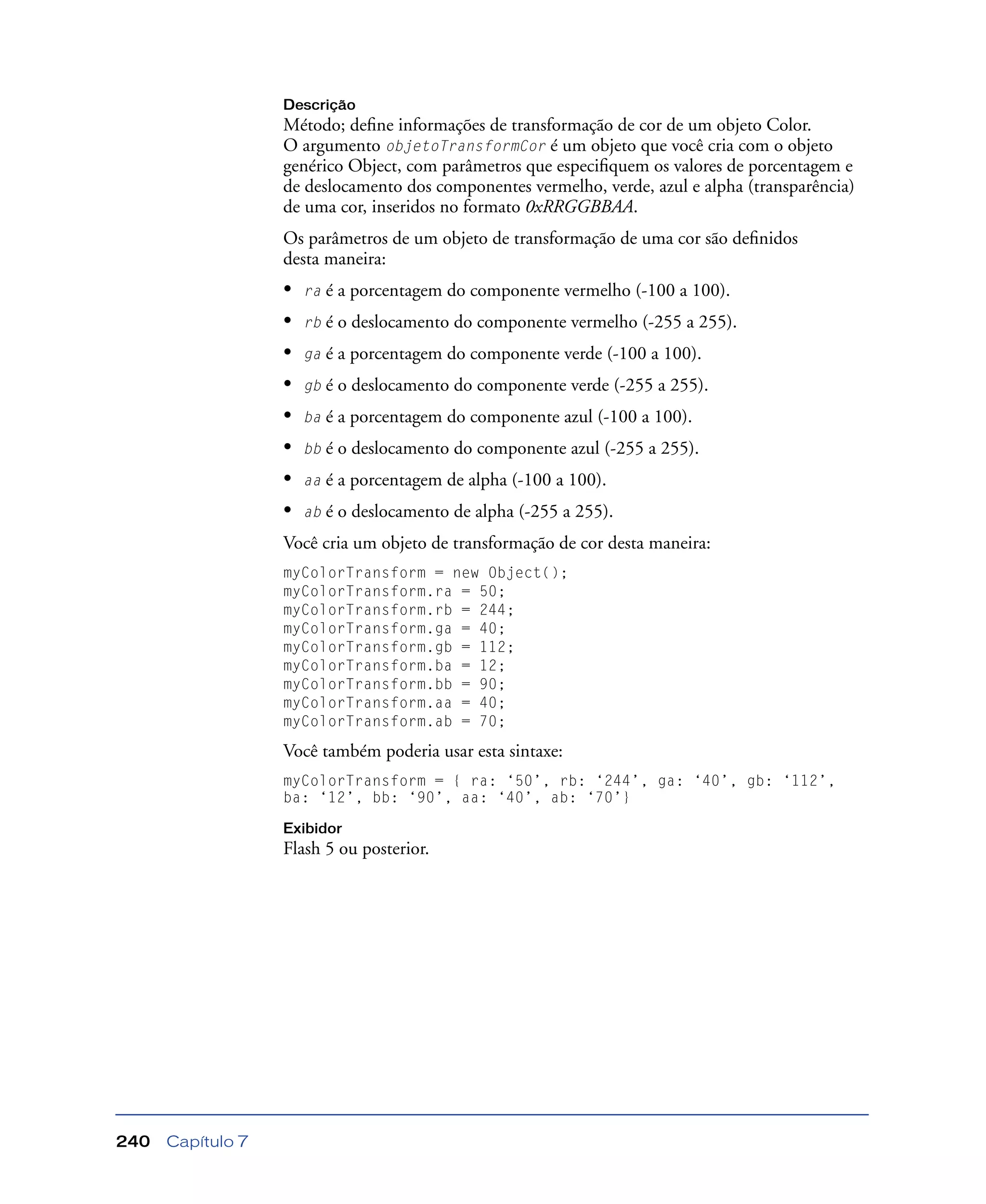 Capítulo 7240
Descrição
Método; deﬁne informações de transformação de cor de um objeto Color.
O argumento objetoTransformCor é um objeto que você cria com o objeto
genérico Object, com parâmetros que especiﬁquem os valores de porcentagem e
de deslocamento dos componentes vermelho, verde, azul e alpha (transparência)
de uma cor, inseridos no formato 0xRRGGBBAA.
Os parâmetros de um objeto de transformação de uma cor são deﬁnidos
desta maneira:
• ra é a porcentagem do componente vermelho (-100 a 100).
• rb é o deslocamento do componente vermelho (-255 a 255).
• ga é a porcentagem do componente verde (-100 a 100).
• gb é o deslocamento do componente verde (-255 a 255).
• ba é a porcentagem do componente azul (-100 a 100).
• bb é o deslocamento do componente azul (-255 a 255).
• aa é a porcentagem de alpha (-100 a 100).
• ab é o deslocamento de alpha (-255 a 255).
Você cria um objeto de transformação de cor desta maneira:
myColorTransform = new Object();
myColorTransform.ra = 50;
myColorTransform.rb = 244;
myColorTransform.ga = 40;
myColorTransform.gb = 112;
myColorTransform.ba = 12;
myColorTransform.bb = 90;
myColorTransform.aa = 40;
myColorTransform.ab = 70;
Você também poderia usar esta sintaxe:
myColorTransform = { ra: ‘50’, rb: ‘244’, ga: ‘40’, gb: ‘112’,
ba: ‘12’, bb: ‘90’, aa: ‘40’, ab: ‘70’}
Exibidor
Flash 5 ou posterior.
 