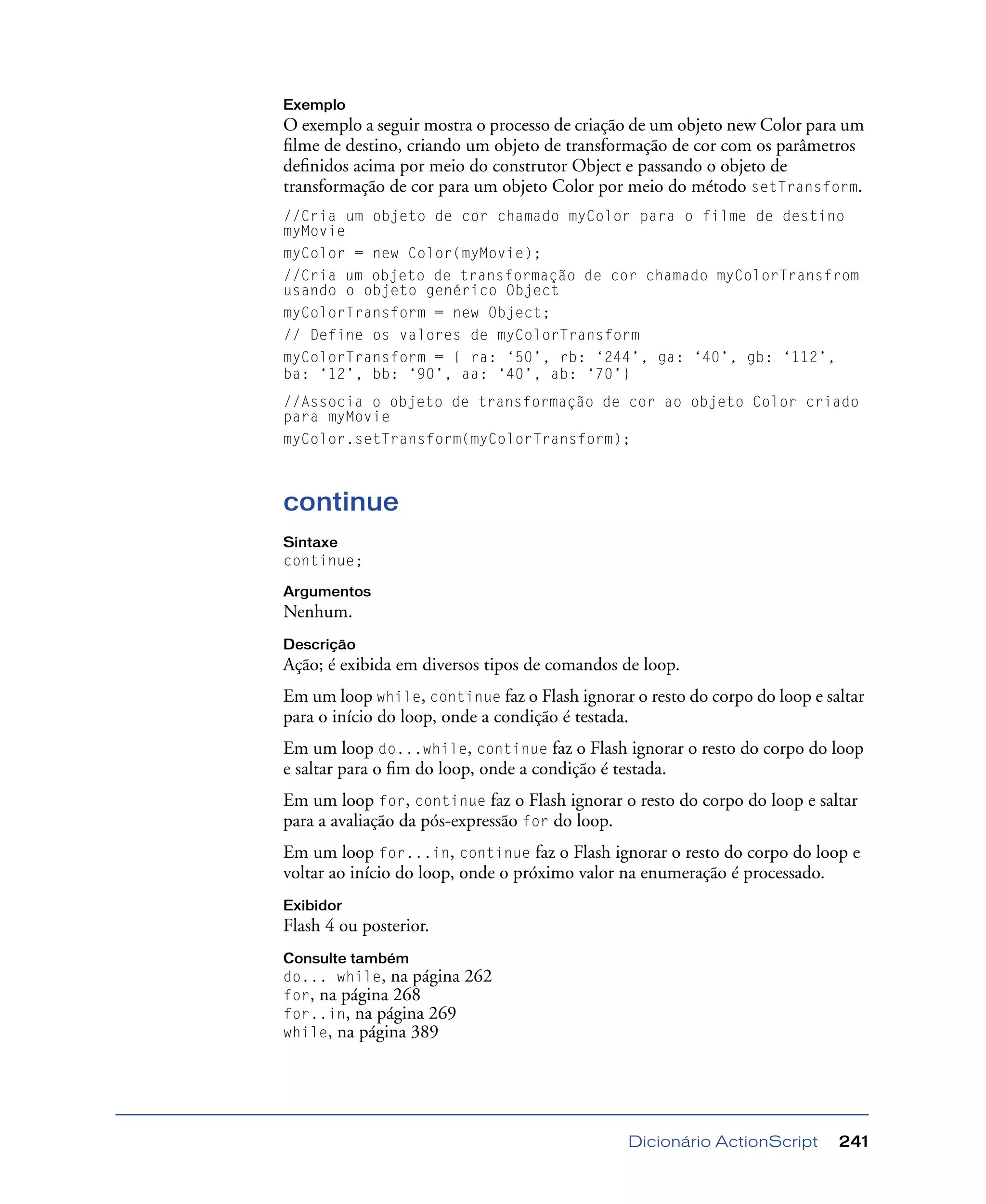 Dicionário ActionScript 241
Exemplo
O exemplo a seguir mostra o processo de criação de um objeto new Color para um
ﬁlme de destino, criando um objeto de transformação de cor com os parâmetros
deﬁnidos acima por meio do construtor Object e passando o objeto de
transformação de cor para um objeto Color por meio do método setTransform.
//Cria um objeto de cor chamado myColor para o filme de destino
myMovie
myColor = new Color(myMovie);
//Cria um objeto de transformação de cor chamado myColorTransfrom
usando o objeto genérico Object
myColorTransform = new Object;
// Define os valores de myColorTransform
myColorTransform = { ra: ‘50’, rb: ‘244’, ga: ‘40’, gb: ‘112’,
ba: ‘12’, bb: ‘90’, aa: ‘40’, ab: ‘70’}
//Associa o objeto de transformação de cor ao objeto Color criado
para myMovie
myColor.setTransform(myColorTransform);
continue
Sintaxe
continue;
Argumentos
Nenhum.
Descrição
Ação; é exibida em diversos tipos de comandos de loop.
Em um loop while, continue faz o Flash ignorar o resto do corpo do loop e saltar
para o início do loop, onde a condição é testada.
Em um loop do...while, continue faz o Flash ignorar o resto do corpo do loop
e saltar para o ﬁm do loop, onde a condição é testada.
Em um loop for, continue faz o Flash ignorar o resto do corpo do loop e saltar
para a avaliação da pós-expressão for do loop.
Em um loop for...in, continue faz o Flash ignorar o resto do corpo do loop e
voltar ao início do loop, onde o próximo valor na enumeração é processado.
Exibidor
Flash 4 ou posterior.
Consulte também
do... while, na página 262
for, na página 268
for..in, na página 269
while, na página 389
 