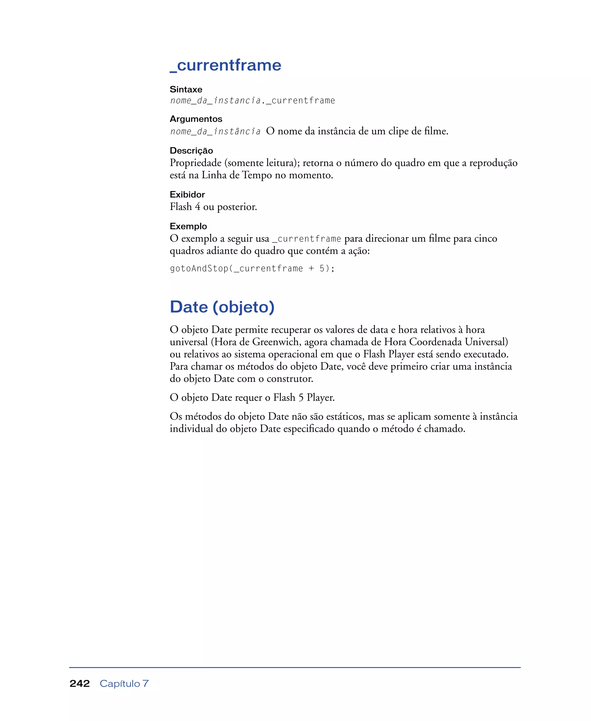 Capítulo 7242
_currentframe
Sintaxe
nome_da_instancia._currentframe
Argumentos
nome_da_instância O nome da instância de um clipe de ﬁlme.
Descrição
Propriedade (somente leitura); retorna o número do quadro em que a reprodução
está na Linha de Tempo no momento.
Exibidor
Flash 4 ou posterior.
Exemplo
O exemplo a seguir usa _currentframe para direcionar um ﬁlme para cinco
quadros adiante do quadro que contém a ação:
gotoAndStop(_currentframe + 5);
Date (objeto)
O objeto Date permite recuperar os valores de data e hora relativos à hora
universal (Hora de Greenwich, agora chamada de Hora Coordenada Universal)
ou relativos ao sistema operacional em que o Flash Player está sendo executado.
Para chamar os métodos do objeto Date, você deve primeiro criar uma instância
do objeto Date com o construtor.
O objeto Date requer o Flash 5 Player.
Os métodos do objeto Date não são estáticos, mas se aplicam somente à instância
individual do objeto Date especiﬁcado quando o método é chamado.
 