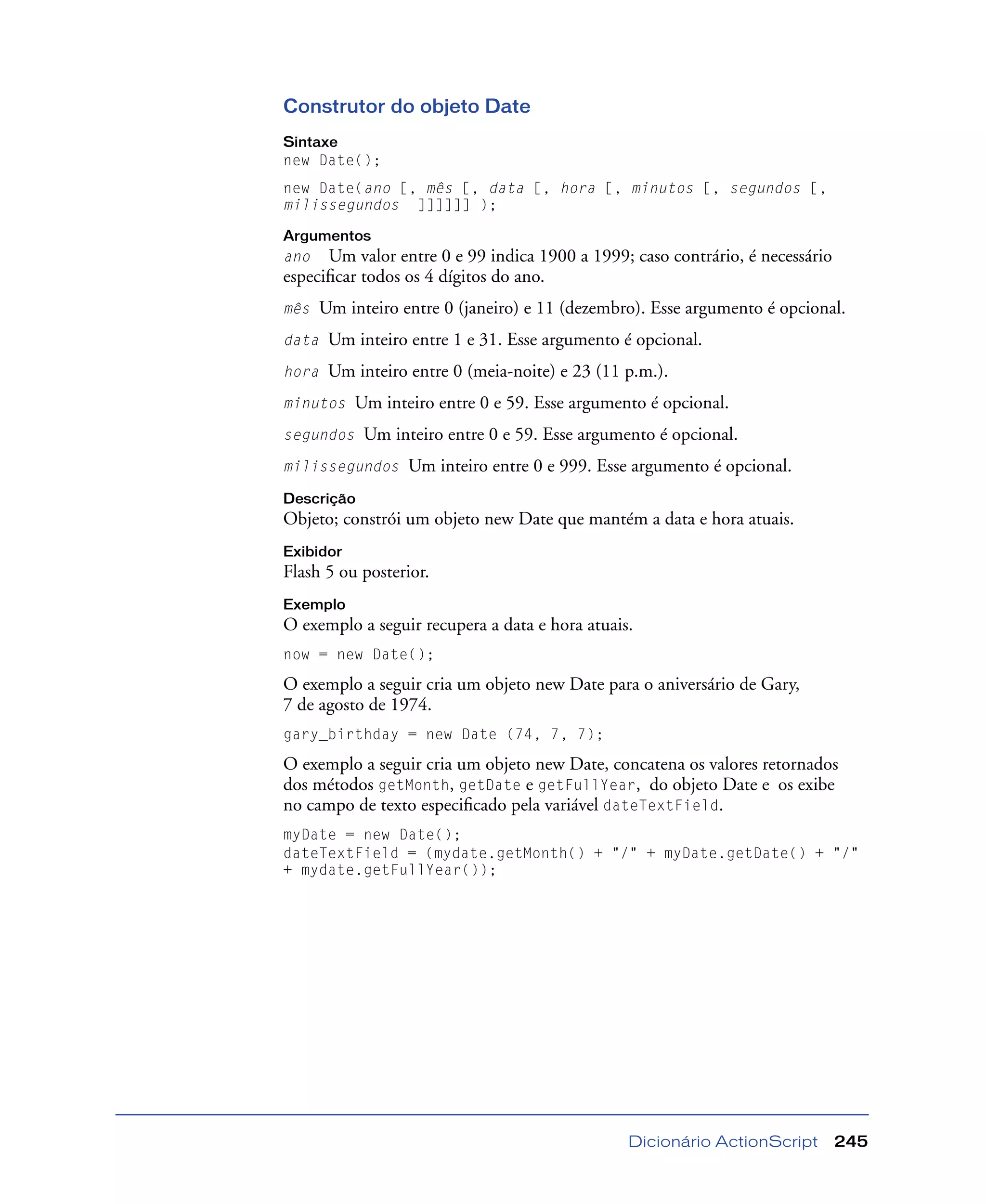 Dicionário ActionScript 245
Construtor do objeto Date
Sintaxe
new Date();
new Date(ano [, mês [, data [, hora [, minutos [, segundos [,
milissegundos ]]]]]] );
Argumentos
ano Um valor entre 0 e 99 indica 1900 a 1999; caso contrário, é necessário
especiﬁcar todos os 4 dígitos do ano.
mês Um inteiro entre 0 (janeiro) e 11 (dezembro). Esse argumento é opcional.
data Um inteiro entre 1 e 31. Esse argumento é opcional.
hora Um inteiro entre 0 (meia-noite) e 23 (11 p.m.).
minutos Um inteiro entre 0 e 59. Esse argumento é opcional.
segundos Um inteiro entre 0 e 59. Esse argumento é opcional.
milissegundos Um inteiro entre 0 e 999. Esse argumento é opcional.
Descrição
Objeto; constrói um objeto new Date que mantém a data e hora atuais.
Exibidor
Flash 5 ou posterior.
Exemplo
O exemplo a seguir recupera a data e hora atuais.
now = new Date();
O exemplo a seguir cria um objeto new Date para o aniversário de Gary,
7 de agosto de 1974.
gary_birthday = new Date (74, 7, 7);
O exemplo a seguir cria um objeto new Date, concatena os valores retornados
dos métodos getMonth, getDate e getFullYear, do objeto Date e os exibe
no campo de texto especiﬁcado pela variável dateTextField.
myDate = new Date();
dateTextField = (mydate.getMonth() + "/" + myDate.getDate() + "/"
+ mydate.getFullYear());
 