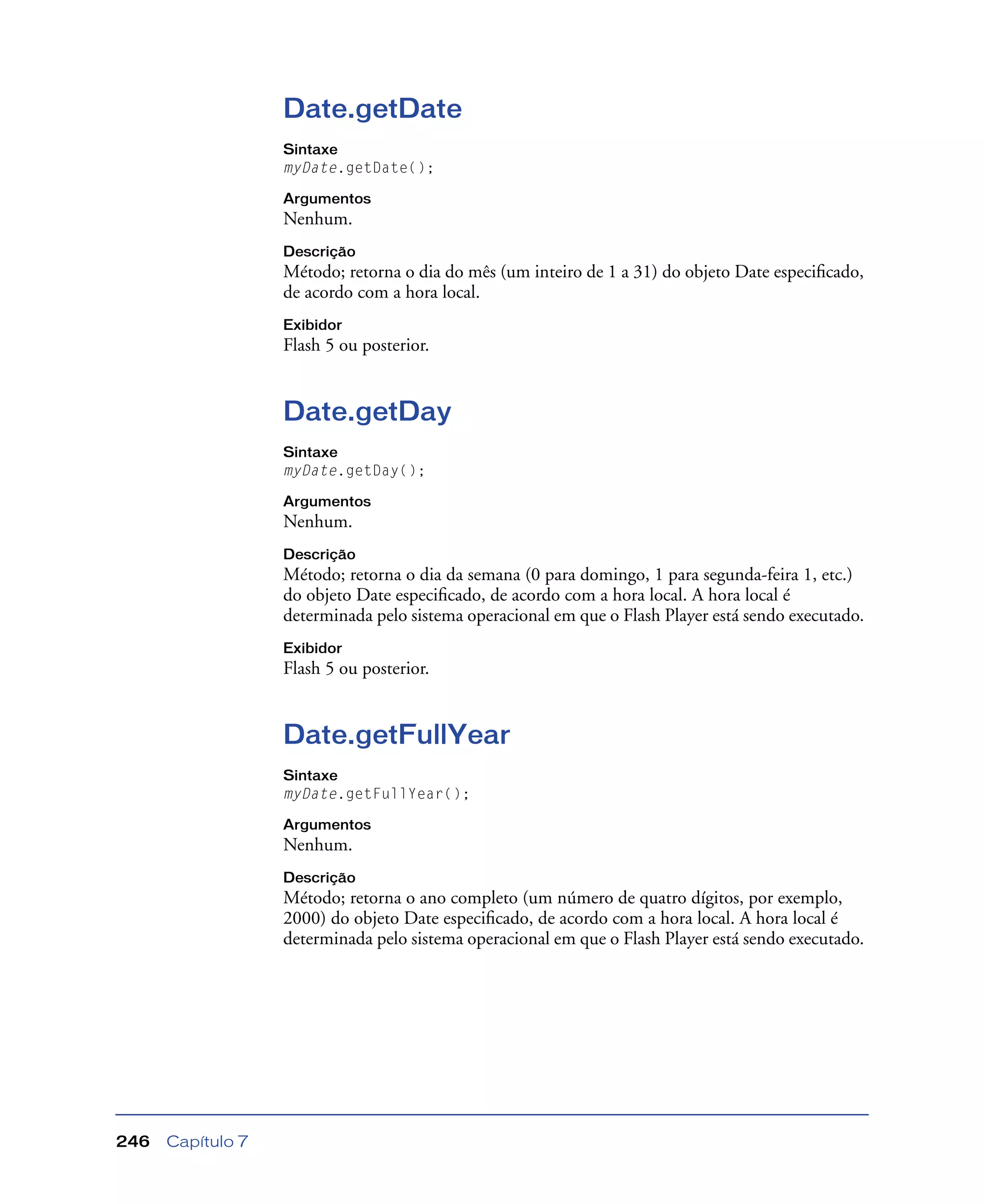 Capítulo 7246
Date.getDate
Sintaxe
myDate.getDate();
Argumentos
Nenhum.
Descrição
Método; retorna o dia do mês (um inteiro de 1 a 31) do objeto Date especiﬁcado,
de acordo com a hora local.
Exibidor
Flash 5 ou posterior.
Date.getDay
Sintaxe
myDate.getDay();
Argumentos
Nenhum.
Descrição
Método; retorna o dia da semana (0 para domingo, 1 para segunda-feira 1, etc.)
do objeto Date especiﬁcado, de acordo com a hora local. A hora local é
determinada pelo sistema operacional em que o Flash Player está sendo executado.
Exibidor
Flash 5 ou posterior.
Date.getFullYear
Sintaxe
myDate.getFullYear();
Argumentos
Nenhum.
Descrição
Método; retorna o ano completo (um número de quatro dígitos, por exemplo,
2000) do objeto Date especiﬁcado, de acordo com a hora local. A hora local é
determinada pelo sistema operacional em que o Flash Player está sendo executado.
 