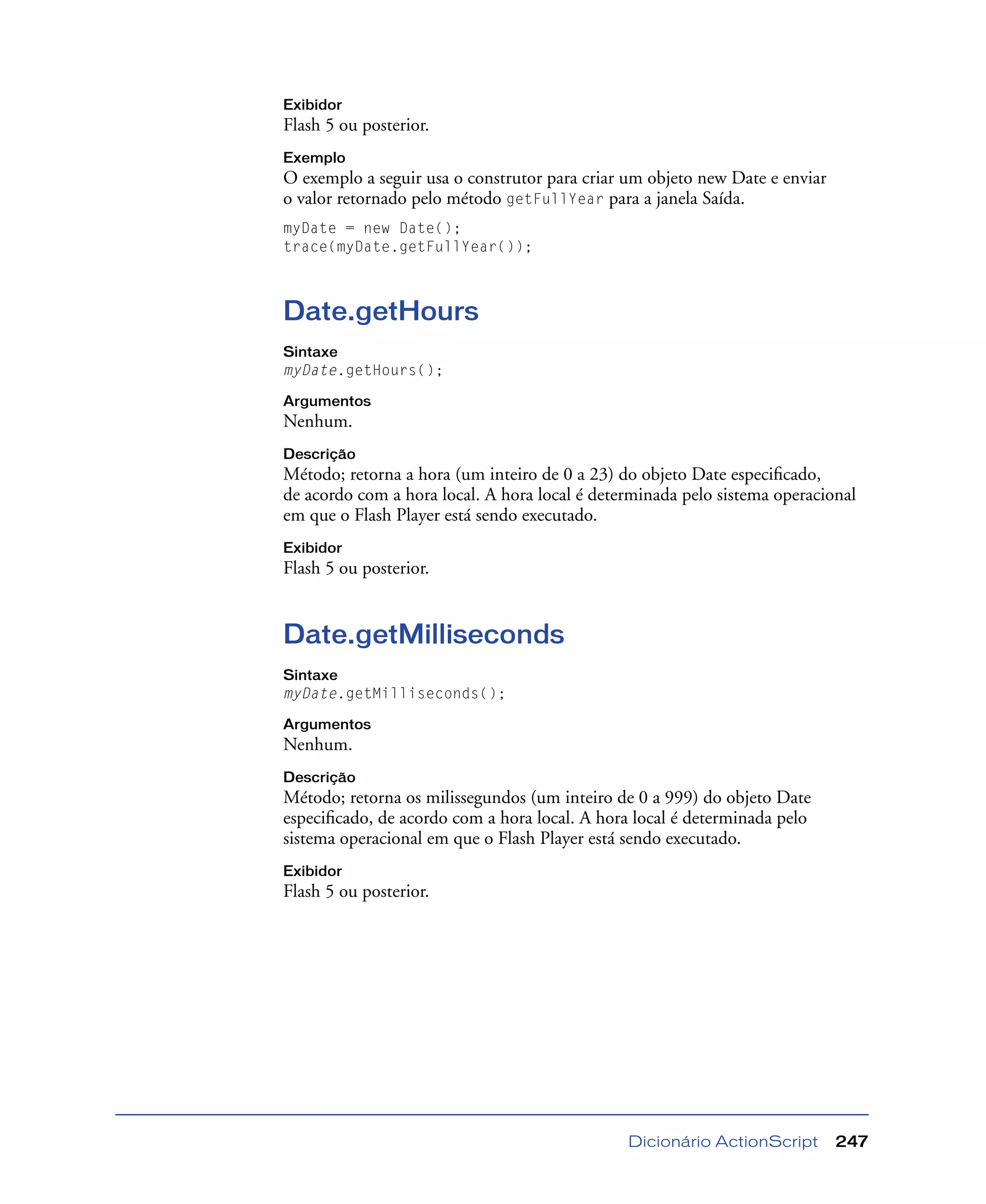 Dicionário ActionScript 247
Exibidor
Flash 5 ou posterior.
Exemplo
O exemplo a seguir usa o construtor para criar um objeto new Date e enviar
o valor retornado pelo método getFullYear para a janela Saída.
myDate = new Date();
trace(myDate.getFullYear());
Date.getHours
Sintaxe
myDate.getHours();
Argumentos
Nenhum.
Descrição
Método; retorna a hora (um inteiro de 0 a 23) do objeto Date especiﬁcado,
de acordo com a hora local. A hora local é determinada pelo sistema operacional
em que o Flash Player está sendo executado.
Exibidor
Flash 5 ou posterior.
Date.getMilliseconds
Sintaxe
myDate.getMilliseconds();
Argumentos
Nenhum.
Descrição
Método; retorna os milissegundos (um inteiro de 0 a 999) do objeto Date
especiﬁcado, de acordo com a hora local. A hora local é determinada pelo
sistema operacional em que o Flash Player está sendo executado.
Exibidor
Flash 5 ou posterior.
 