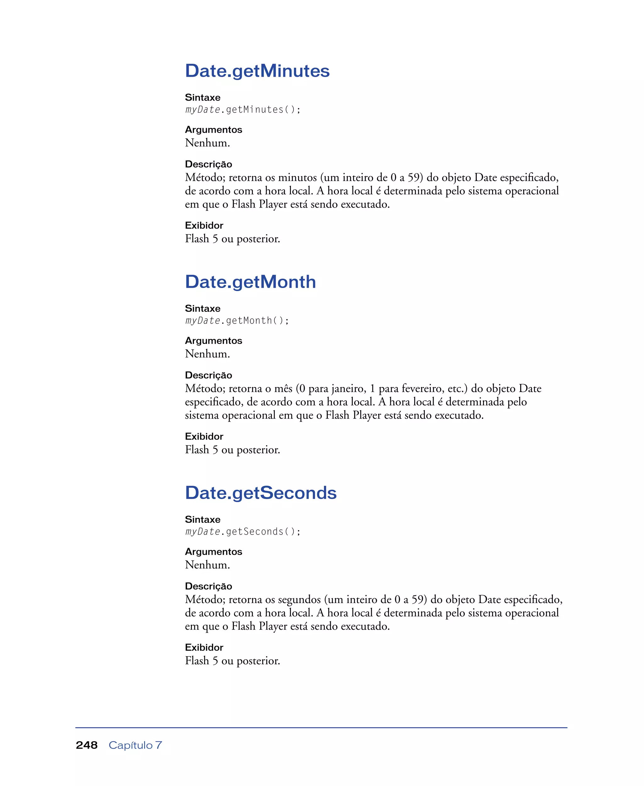 Capítulo 7248
Date.getMinutes
Sintaxe
myDate.getMinutes();
Argumentos
Nenhum.
Descrição
Método; retorna os minutos (um inteiro de 0 a 59) do objeto Date especiﬁcado,
de acordo com a hora local. A hora local é determinada pelo sistema operacional
em que o Flash Player está sendo executado.
Exibidor
Flash 5 ou posterior.
Date.getMonth
Sintaxe
myDate.getMonth();
Argumentos
Nenhum.
Descrição
Método; retorna o mês (0 para janeiro, 1 para fevereiro, etc.) do objeto Date
especiﬁcado, de acordo com a hora local. A hora local é determinada pelo
sistema operacional em que o Flash Player está sendo executado.
Exibidor
Flash 5 ou posterior.
Date.getSeconds
Sintaxe
myDate.getSeconds();
Argumentos
Nenhum.
Descrição
Método; retorna os segundos (um inteiro de 0 a 59) do objeto Date especiﬁcado,
de acordo com a hora local. A hora local é determinada pelo sistema operacional
em que o Flash Player está sendo executado.
Exibidor
Flash 5 ou posterior.
 