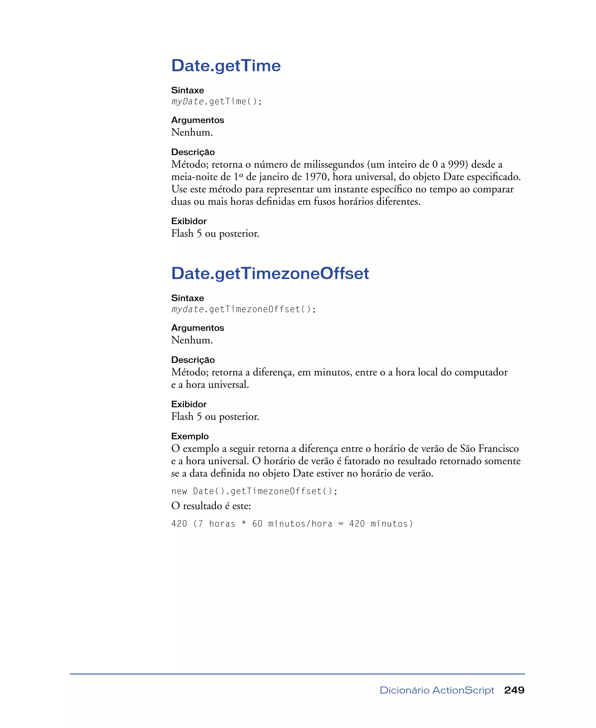Dicionário ActionScript 249
Date.getTime
Sintaxe
myDate.getTime();
Argumentos
Nenhum.
Descrição
Método; retorna o número de milissegundos (um inteiro de 0 a 999) desde a
meia-noite de 1º de janeiro de 1970, hora universal, do objeto Date especiﬁcado.
Use este método para representar um instante especíﬁco no tempo ao comparar
duas ou mais horas deﬁnidas em fusos horários diferentes.
Exibidor
Flash 5 ou posterior.
Date.getTimezoneOffset
Sintaxe
mydate.getTimezoneOffset();
Argumentos
Nenhum.
Descrição
Método; retorna a diferença, em minutos, entre o a hora local do computador
e a hora universal.
Exibidor
Flash 5 ou posterior.
Exemplo
O exemplo a seguir retorna a diferença entre o horário de verão de São Francisco
e a hora universal. O horário de verão é fatorado no resultado retornado somente
se a data deﬁnida no objeto Date estiver no horário de verão.
new Date().getTimezoneOffset();
O resultado é este:
420 (7 horas * 60 minutos/hora = 420 minutos)
 