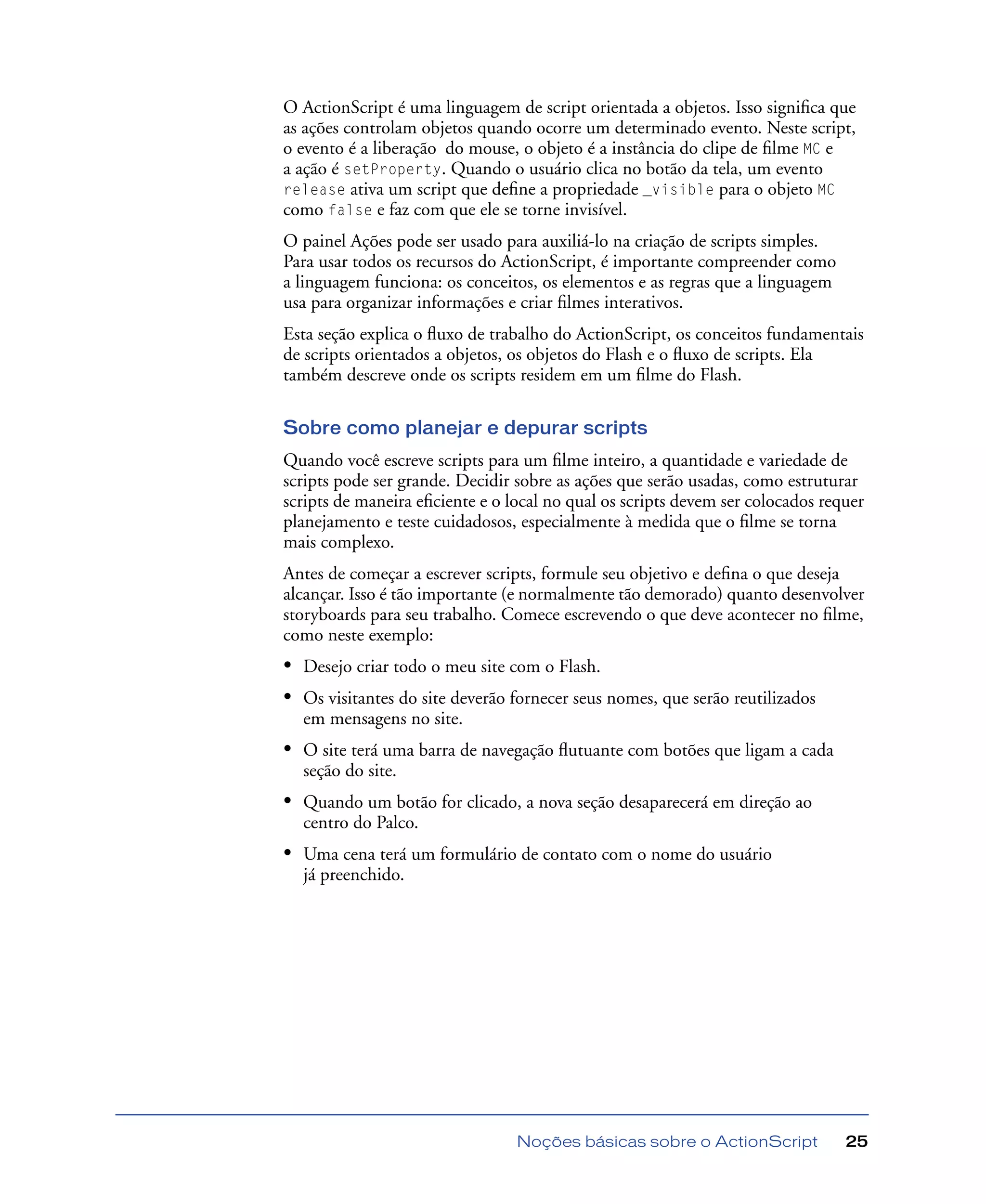 Noções básicas sobre o ActionScript 25
O ActionScript é uma linguagem de script orientada a objetos. Isso signiﬁca que
as ações controlam objetos quando ocorre um determinado evento. Neste script,
o evento é a liberação do mouse, o objeto é a instância do clipe de ﬁlme MC e
a ação é setProperty. Quando o usuário clica no botão da tela, um evento
release ativa um script que deﬁne a propriedade _visible para o objeto MC
como false e faz com que ele se torne invisível.
O painel Ações pode ser usado para auxiliá-lo na criação de scripts simples.
Para usar todos os recursos do ActionScript, é importante compreender como
a linguagem funciona: os conceitos, os elementos e as regras que a linguagem
usa para organizar informações e criar ﬁlmes interativos.
Esta seção explica o ﬂuxo de trabalho do ActionScript, os conceitos fundamentais
de scripts orientados a objetos, os objetos do Flash e o ﬂuxo de scripts. Ela
também descreve onde os scripts residem em um ﬁlme do Flash.
Sobre como planejar e depurar scripts
Quando você escreve scripts para um ﬁlme inteiro, a quantidade e variedade de
scripts pode ser grande. Decidir sobre as ações que serão usadas, como estruturar
scripts de maneira eﬁciente e o local no qual os scripts devem ser colocados requer
planejamento e teste cuidadosos, especialmente à medida que o ﬁlme se torna
mais complexo.
Antes de começar a escrever scripts, formule seu objetivo e deﬁna o que deseja
alcançar. Isso é tão importante (e normalmente tão demorado) quanto desenvolver
storyboards para seu trabalho. Comece escrevendo o que deve acontecer no ﬁlme,
como neste exemplo:
• Desejo criar todo o meu site com o Flash.
• Os visitantes do site deverão fornecer seus nomes, que serão reutilizados
em mensagens no site.
• O site terá uma barra de navegação ﬂutuante com botões que ligam a cada
seção do site.
• Quando um botão for clicado, a nova seção desaparecerá em direção ao
centro do Palco.
• Uma cena terá um formulário de contato com o nome do usuário
já preenchido.
 