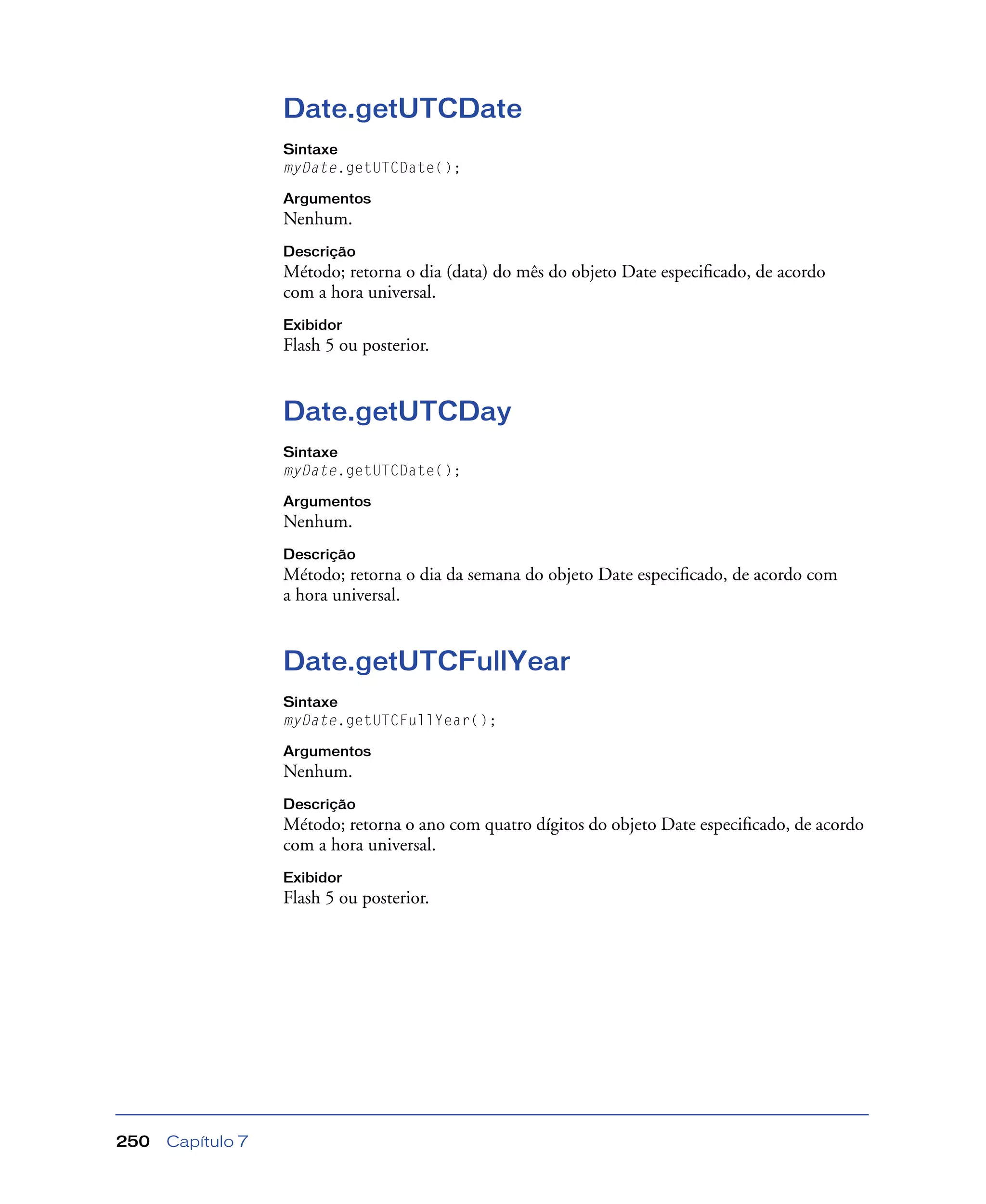 Capítulo 7250
Date.getUTCDate
Sintaxe
myDate.getUTCDate();
Argumentos
Nenhum.
Descrição
Método; retorna o dia (data) do mês do objeto Date especiﬁcado, de acordo
com a hora universal.
Exibidor
Flash 5 ou posterior.
Date.getUTCDay
Sintaxe
myDate.getUTCDate();
Argumentos
Nenhum.
Descrição
Método; retorna o dia da semana do objeto Date especiﬁcado, de acordo com
a hora universal.
Date.getUTCFullYear
Sintaxe
myDate.getUTCFullYear();
Argumentos
Nenhum.
Descrição
Método; retorna o ano com quatro dígitos do objeto Date especiﬁcado, de acordo
com a hora universal.
Exibidor
Flash 5 ou posterior.
 