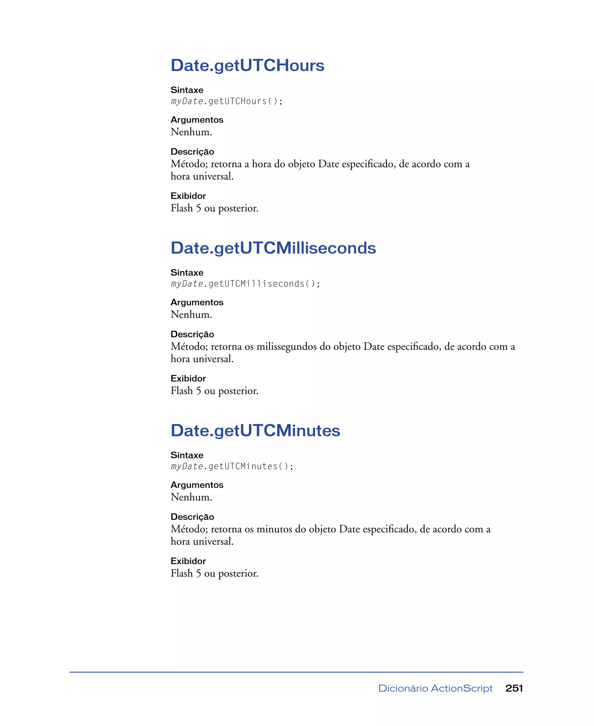 Dicionário ActionScript 251
Date.getUTCHours
Sintaxe
myDate.getUTCHours();
Argumentos
Nenhum.
Descrição
Método; retorna a hora do objeto Date especiﬁcado, de acordo com a
hora universal.
Exibidor
Flash 5 ou posterior.
Date.getUTCMilliseconds
Sintaxe
myDate.getUTCMilliseconds();
Argumentos
Nenhum.
Descrição
Método; retorna os milissegundos do objeto Date especiﬁcado, de acordo com a
hora universal.
Exibidor
Flash 5 ou posterior.
Date.getUTCMinutes
Sintaxe
myDate.getUTCMinutes();
Argumentos
Nenhum.
Descrição
Método; retorna os minutos do objeto Date especiﬁcado, de acordo com a
hora universal.
Exibidor
Flash 5 ou posterior.
 