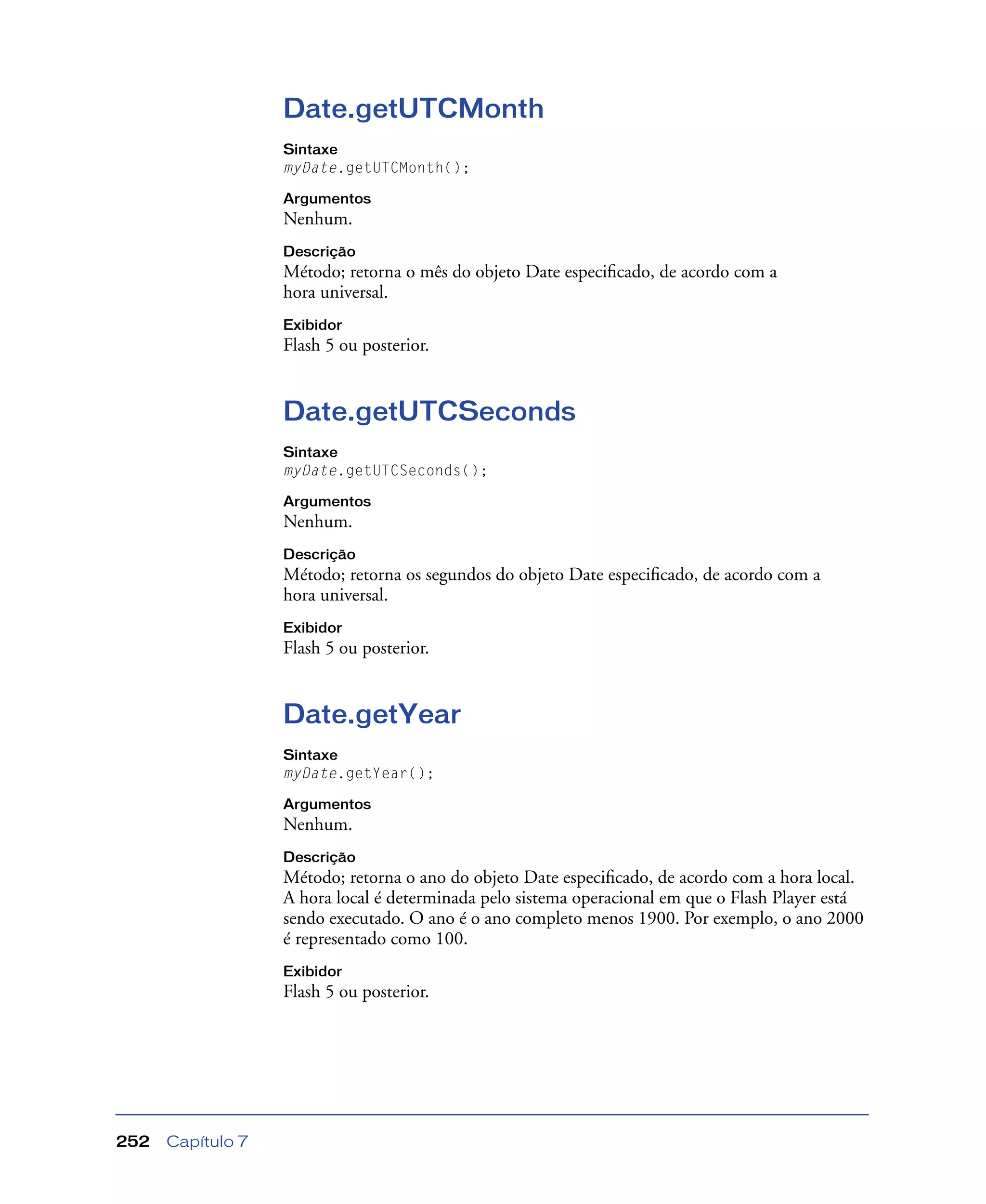 Capítulo 7252
Date.getUTCMonth
Sintaxe
myDate.getUTCMonth();
Argumentos
Nenhum.
Descrição
Método; retorna o mês do objeto Date especiﬁcado, de acordo com a
hora universal.
Exibidor
Flash 5 ou posterior.
Date.getUTCSeconds
Sintaxe
myDate.getUTCSeconds();
Argumentos
Nenhum.
Descrição
Método; retorna os segundos do objeto Date especiﬁcado, de acordo com a
hora universal.
Exibidor
Flash 5 ou posterior.
Date.getYear
Sintaxe
myDate.getYear();
Argumentos
Nenhum.
Descrição
Método; retorna o ano do objeto Date especiﬁcado, de acordo com a hora local.
A hora local é determinada pelo sistema operacional em que o Flash Player está
sendo executado. O ano é o ano completo menos 1900. Por exemplo, o ano 2000
é representado como 100.
Exibidor
Flash 5 ou posterior.
 