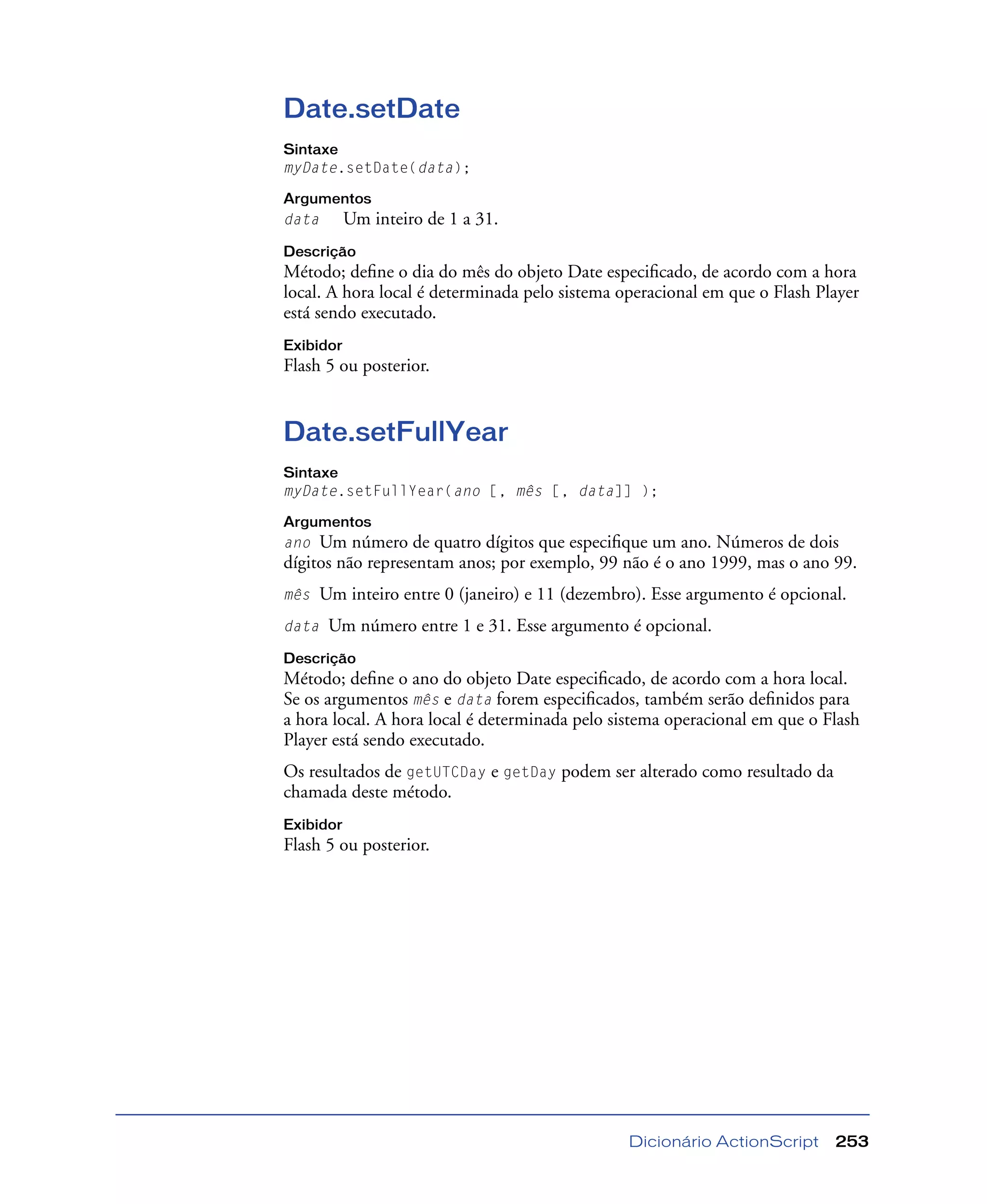Dicionário ActionScript 253
Date.setDate
Sintaxe
myDate.setDate(data);
Argumentos
data Um inteiro de 1 a 31.
Descrição
Método; deﬁne o dia do mês do objeto Date especiﬁcado, de acordo com a hora
local. A hora local é determinada pelo sistema operacional em que o Flash Player
está sendo executado.
Exibidor
Flash 5 ou posterior.
Date.setFullYear
Sintaxe
myDate.setFullYear(ano [, mês [, data]] );
Argumentos
ano Um número de quatro dígitos que especiﬁque um ano. Números de dois
dígitos não representam anos; por exemplo, 99 não é o ano 1999, mas o ano 99.
mês Um inteiro entre 0 (janeiro) e 11 (dezembro). Esse argumento é opcional.
data Um número entre 1 e 31. Esse argumento é opcional.
Descrição
Método; deﬁne o ano do objeto Date especiﬁcado, de acordo com a hora local.
Se os argumentos mês e data forem especiﬁcados, também serão deﬁnidos para
a hora local. A hora local é determinada pelo sistema operacional em que o Flash
Player está sendo executado.
Os resultados de getUTCDay e getDay podem ser alterado como resultado da
chamada deste método.
Exibidor
Flash 5 ou posterior.
 