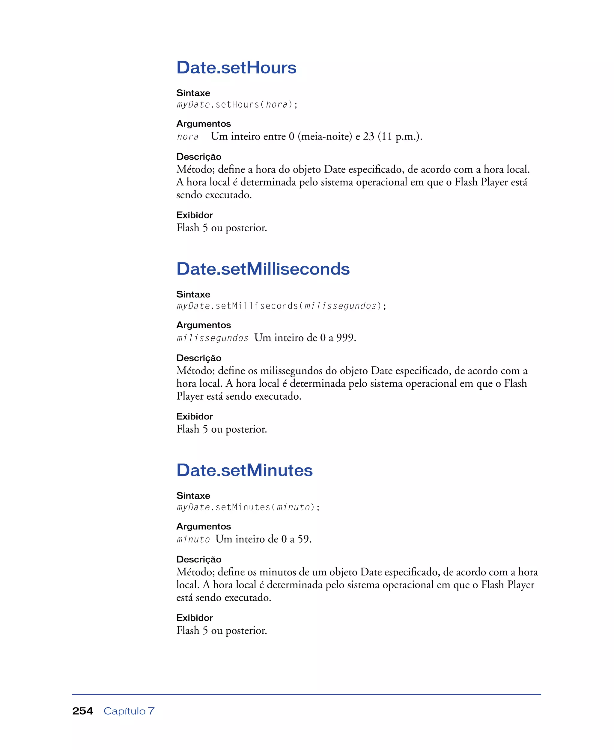 Capítulo 7254
Date.setHours
Sintaxe
myDate.setHours(hora);
Argumentos
hora Um inteiro entre 0 (meia-noite) e 23 (11 p.m.).
Descrição
Método; deﬁne a hora do objeto Date especiﬁcado, de acordo com a hora local.
A hora local é determinada pelo sistema operacional em que o Flash Player está
sendo executado.
Exibidor
Flash 5 ou posterior.
Date.setMilliseconds
Sintaxe
myDate.setMilliseconds(milissegundos);
Argumentos
milissegundos Um inteiro de 0 a 999.
Descrição
Método; deﬁne os milissegundos do objeto Date especiﬁcado, de acordo com a
hora local. A hora local é determinada pelo sistema operacional em que o Flash
Player está sendo executado.
Exibidor
Flash 5 ou posterior.
Date.setMinutes
Sintaxe
myDate.setMinutes(minuto);
Argumentos
minuto Um inteiro de 0 a 59.
Descrição
Método; deﬁne os minutos de um objeto Date especiﬁcado, de acordo com a hora
local. A hora local é determinada pelo sistema operacional em que o Flash Player
está sendo executado.
Exibidor
Flash 5 ou posterior.
 