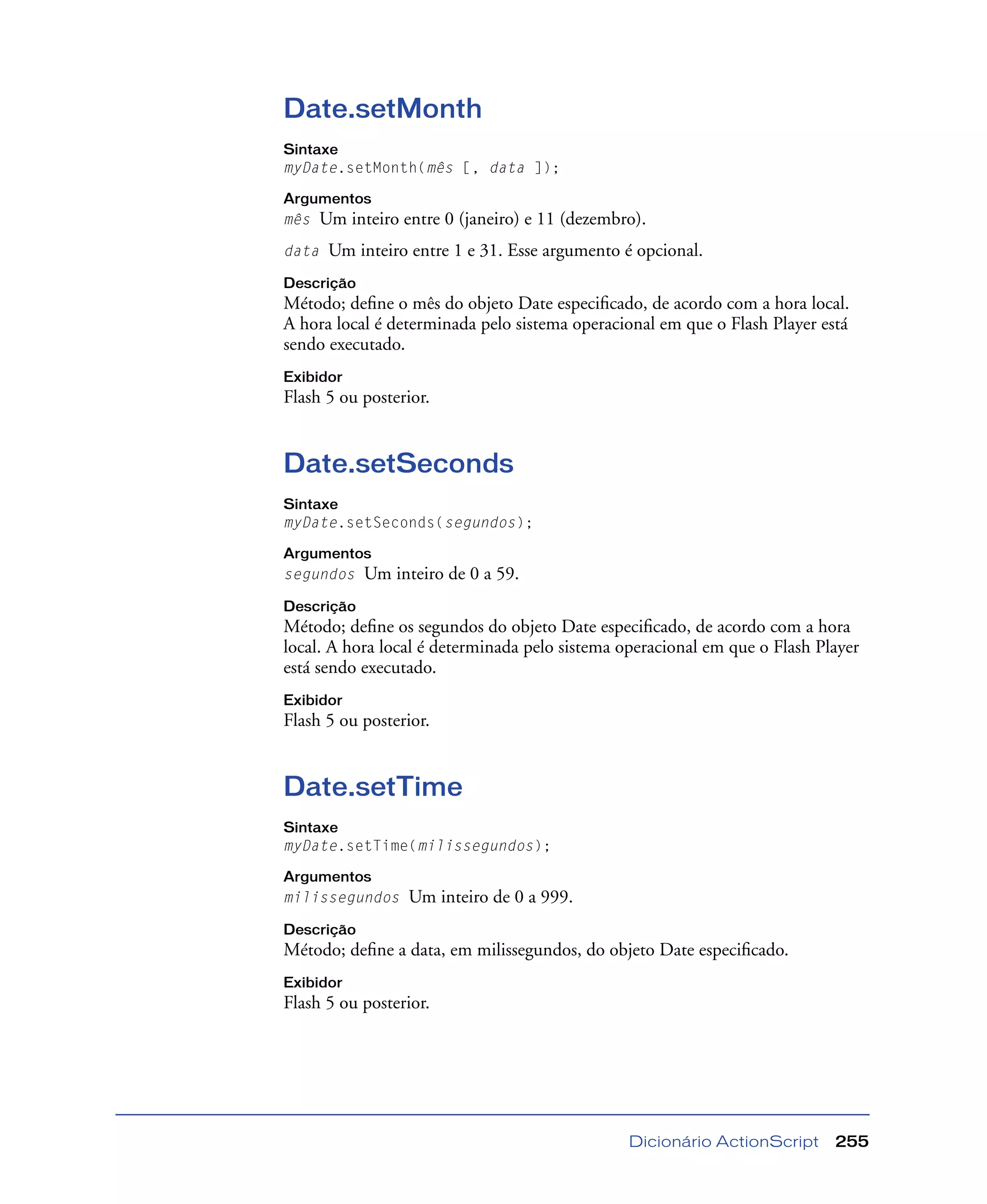 Dicionário ActionScript 255
Date.setMonth
Sintaxe
myDate.setMonth(mês [, data ]);
Argumentos
mês Um inteiro entre 0 (janeiro) e 11 (dezembro).
data Um inteiro entre 1 e 31. Esse argumento é opcional.
Descrição
Método; deﬁne o mês do objeto Date especiﬁcado, de acordo com a hora local.
A hora local é determinada pelo sistema operacional em que o Flash Player está
sendo executado.
Exibidor
Flash 5 ou posterior.
Date.setSeconds
Sintaxe
myDate.setSeconds(segundos);
Argumentos
segundos Um inteiro de 0 a 59.
Descrição
Método; deﬁne os segundos do objeto Date especiﬁcado, de acordo com a hora
local. A hora local é determinada pelo sistema operacional em que o Flash Player
está sendo executado.
Exibidor
Flash 5 ou posterior.
Date.setTime
Sintaxe
myDate.setTime(milissegundos);
Argumentos
milissegundos Um inteiro de 0 a 999.
Descrição
Método; deﬁne a data, em milissegundos, do objeto Date especiﬁcado.
Exibidor
Flash 5 ou posterior.
 