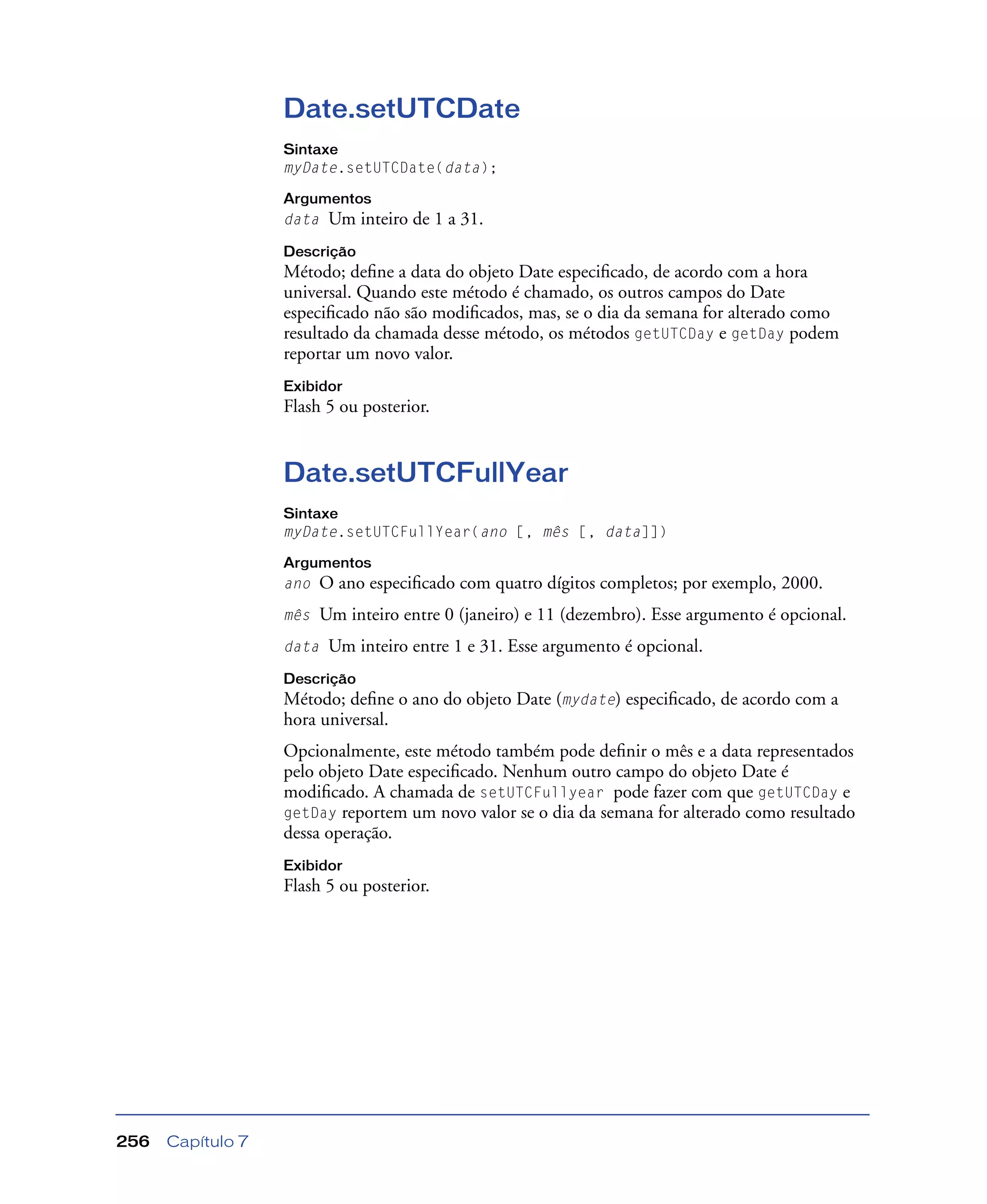 Capítulo 7256
Date.setUTCDate
Sintaxe
myDate.setUTCDate(data);
Argumentos
data Um inteiro de 1 a 31.
Descrição
Método; deﬁne a data do objeto Date especiﬁcado, de acordo com a hora
universal. Quando este método é chamado, os outros campos do Date
especiﬁcado não são modiﬁcados, mas, se o dia da semana for alterado como
resultado da chamada desse método, os métodos getUTCDay e getDay podem
reportar um novo valor.
Exibidor
Flash 5 ou posterior.
Date.setUTCFullYear
Sintaxe
myDate.setUTCFullYear(ano [, mês [, data]])
Argumentos
ano O ano especiﬁcado com quatro dígitos completos; por exemplo, 2000.
mês Um inteiro entre 0 (janeiro) e 11 (dezembro). Esse argumento é opcional.
data Um inteiro entre 1 e 31. Esse argumento é opcional.
Descrição
Método; deﬁne o ano do objeto Date (mydate) especiﬁcado, de acordo com a
hora universal.
Opcionalmente, este método também pode deﬁnir o mês e a data representados
pelo objeto Date especiﬁcado. Nenhum outro campo do objeto Date é
modiﬁcado. A chamada de setUTCFullyear pode fazer com que getUTCDay e
getDay reportem um novo valor se o dia da semana for alterado como resultado
dessa operação.
Exibidor
Flash 5 ou posterior.
 