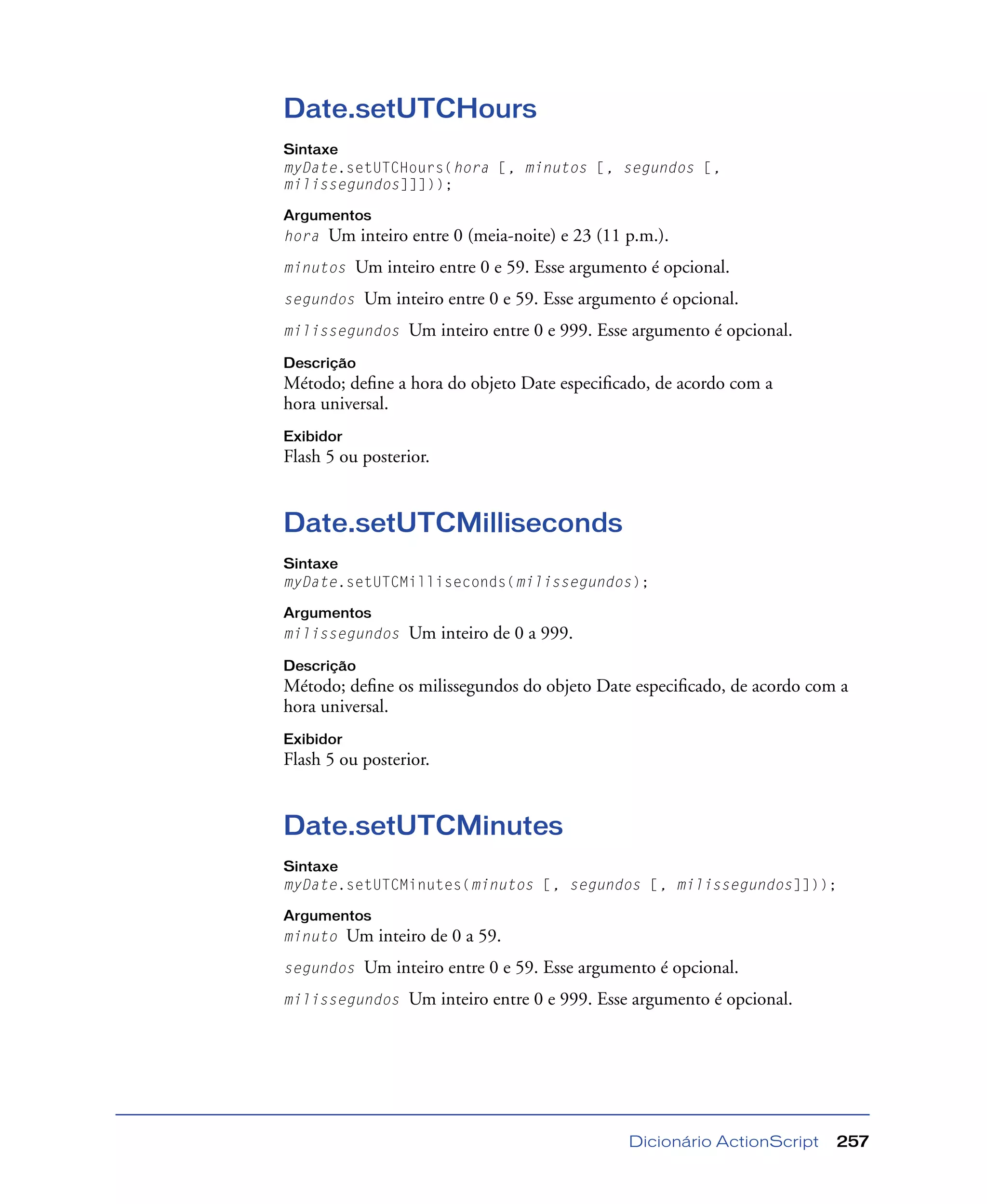 Dicionário ActionScript 257
Date.setUTCHours
Sintaxe
myDate.setUTCHours(hora [, minutos [, segundos [,
milissegundos]]]));
Argumentos
hora Um inteiro entre 0 (meia-noite) e 23 (11 p.m.).
minutos Um inteiro entre 0 e 59. Esse argumento é opcional.
segundos Um inteiro entre 0 e 59. Esse argumento é opcional.
milissegundos Um inteiro entre 0 e 999. Esse argumento é opcional.
Descrição
Método; deﬁne a hora do objeto Date especiﬁcado, de acordo com a
hora universal.
Exibidor
Flash 5 ou posterior.
Date.setUTCMilliseconds
Sintaxe
myDate.setUTCMilliseconds(milissegundos);
Argumentos
milissegundos Um inteiro de 0 a 999.
Descrição
Método; deﬁne os milissegundos do objeto Date especiﬁcado, de acordo com a
hora universal.
Exibidor
Flash 5 ou posterior.
Date.setUTCMinutes
Sintaxe
myDate.setUTCMinutes(minutos [, segundos [, milissegundos]]));
Argumentos
minuto Um inteiro de 0 a 59.
segundos Um inteiro entre 0 e 59. Esse argumento é opcional.
milissegundos Um inteiro entre 0 e 999. Esse argumento é opcional.
 