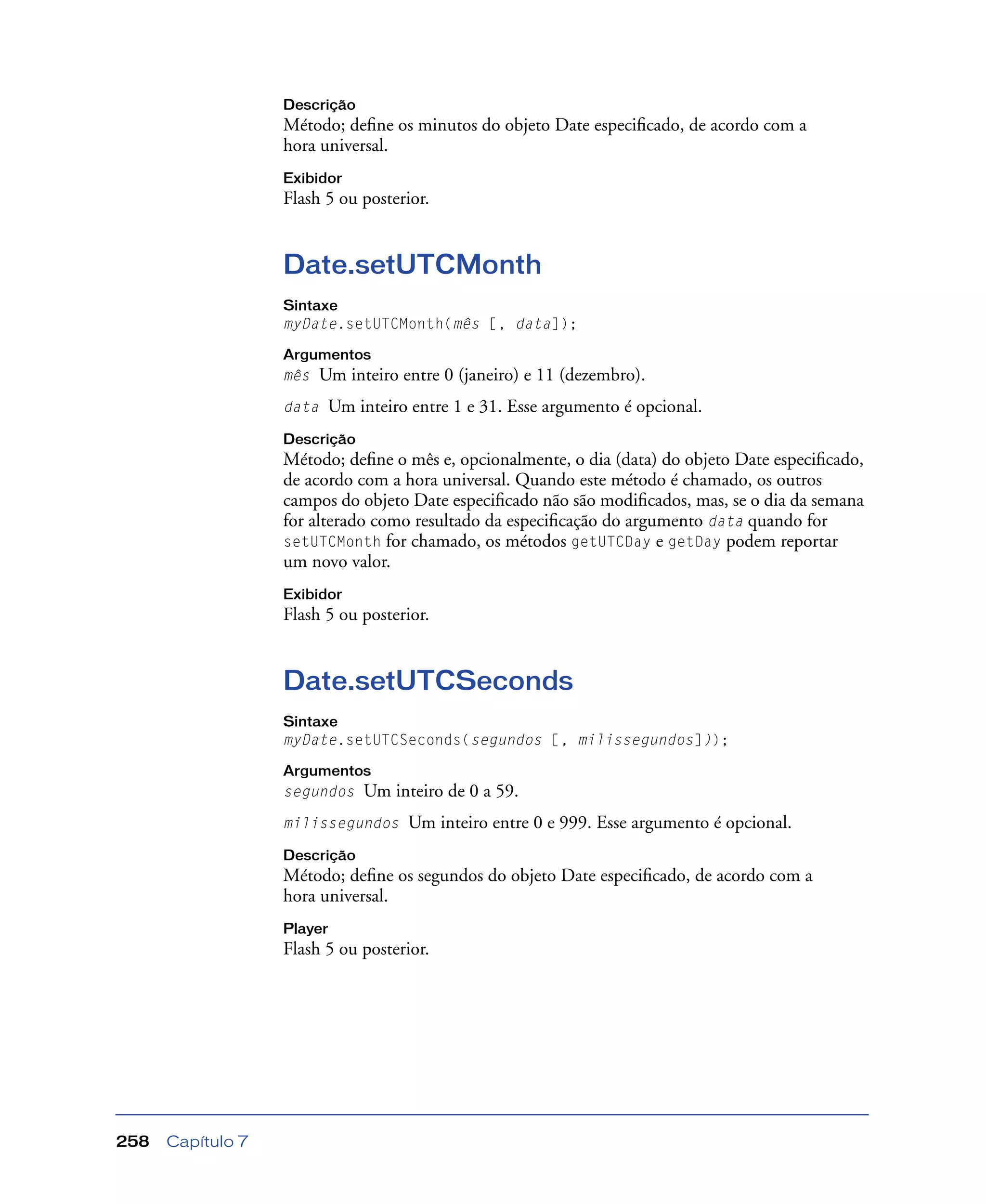 Capítulo 7258
Descrição
Método; deﬁne os minutos do objeto Date especiﬁcado, de acordo com a
hora universal.
Exibidor
Flash 5 ou posterior.
Date.setUTCMonth
Sintaxe
myDate.setUTCMonth(mês [, data]);
Argumentos
mês Um inteiro entre 0 (janeiro) e 11 (dezembro).
data Um inteiro entre 1 e 31. Esse argumento é opcional.
Descrição
Método; deﬁne o mês e, opcionalmente, o dia (data) do objeto Date especiﬁcado,
de acordo com a hora universal. Quando este método é chamado, os outros
campos do objeto Date especiﬁcado não são modiﬁcados, mas, se o dia da semana
for alterado como resultado da especiﬁcação do argumento data quando for
setUTCMonth for chamado, os métodos getUTCDay e getDay podem reportar
um novo valor.
Exibidor
Flash 5 ou posterior.
Date.setUTCSeconds
Sintaxe
myDate.setUTCSeconds(segundos [, milissegundos]));
Argumentos
segundos Um inteiro de 0 a 59.
milissegundos Um inteiro entre 0 e 999. Esse argumento é opcional.
Descrição
Método; deﬁne os segundos do objeto Date especiﬁcado, de acordo com a
hora universal.
Player
Flash 5 ou posterior.
 