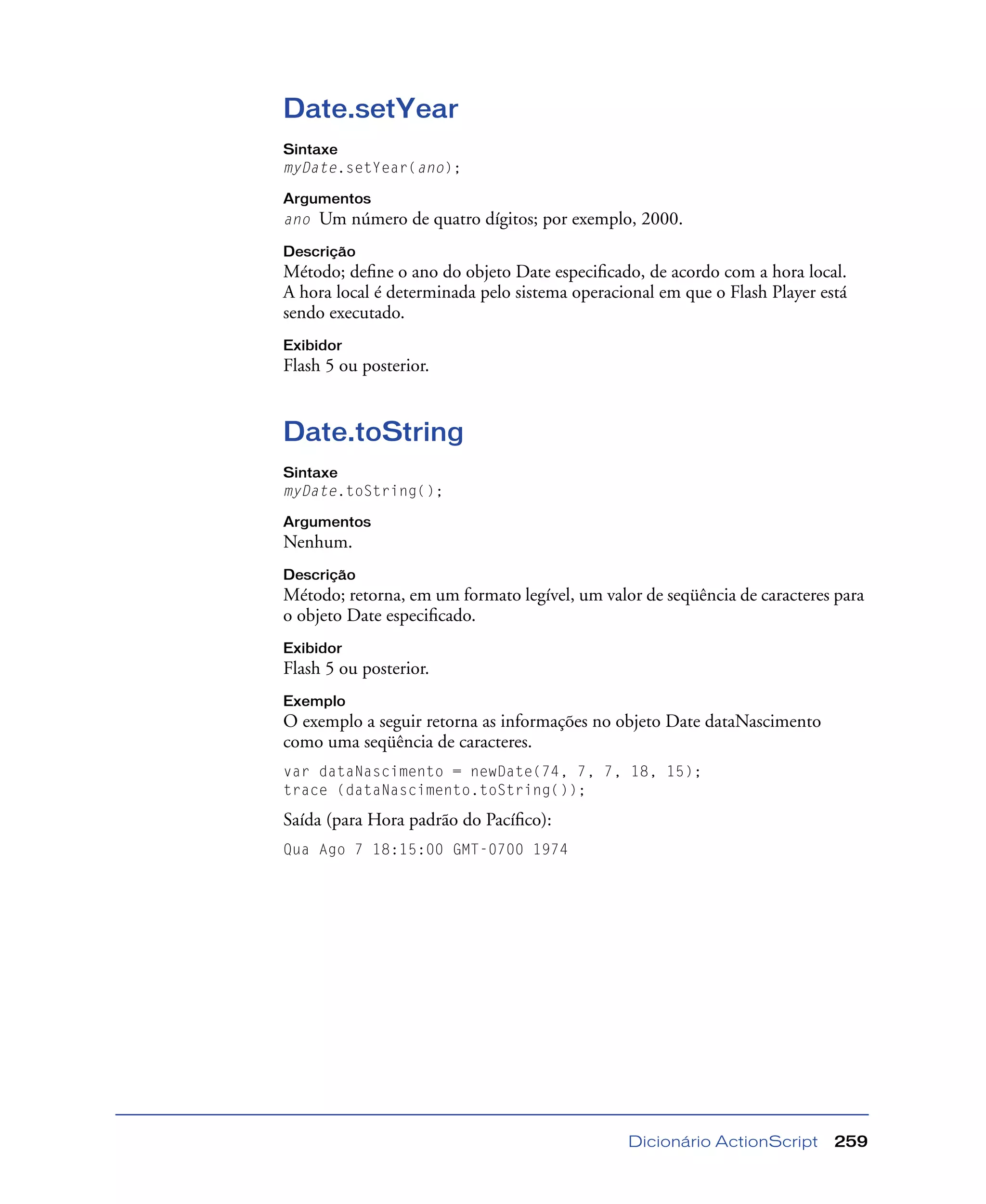 Dicionário ActionScript 259
Date.setYear
Sintaxe
myDate.setYear(ano);
Argumentos
ano Um número de quatro dígitos; por exemplo, 2000.
Descrição
Método; deﬁne o ano do objeto Date especiﬁcado, de acordo com a hora local.
A hora local é determinada pelo sistema operacional em que o Flash Player está
sendo executado.
Exibidor
Flash 5 ou posterior.
Date.toString
Sintaxe
myDate.toString();
Argumentos
Nenhum.
Descrição
Método; retorna, em um formato legível, um valor de seqüência de caracteres para
o objeto Date especiﬁcado.
Exibidor
Flash 5 ou posterior.
Exemplo
O exemplo a seguir retorna as informações no objeto Date dataNascimento
como uma seqüência de caracteres.
var dataNascimento = newDate(74, 7, 7, 18, 15);
trace (dataNascimento.toString());
Saída (para Hora padrão do Pacíﬁco):
Qua Ago 7 18:15:00 GMT-0700 1974
 
