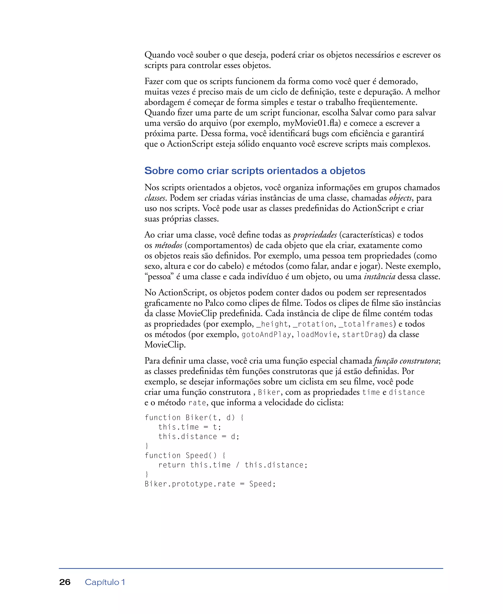 Capítulo 126
Quando você souber o que deseja, poderá criar os objetos necessários e escrever os
scripts para controlar esses objetos.
Fazer com que os scripts funcionem da forma como você quer é demorado,
muitas vezes é preciso mais de um ciclo de deﬁnição, teste e depuração. A melhor
abordagem é começar de forma simples e testar o trabalho freqüentemente.
Quando ﬁzer uma parte de um script funcionar, escolha Salvar como para salvar
uma versão do arquivo (por exemplo, myMovie01.ﬂa) e comece a escrever a
próxima parte. Dessa forma, você identiﬁcará bugs com eﬁciência e garantirá
que o ActionScript esteja sólido enquanto você escreve scripts mais complexos.
Sobre como criar scripts orientados a objetos
Nos scripts orientados a objetos, você organiza informações em grupos chamados
classes. Podem ser criadas várias instâncias de uma classe, chamadas objects, para
uso nos scripts. Você pode usar as classes predeﬁnidas do ActionScript e criar
suas próprias classes.
Ao criar uma classe, você deﬁne todas as propriedades (características) e todos
os métodos (comportamentos) de cada objeto que ela criar, exatamente como
os objetos reais são deﬁnidos. Por exemplo, uma pessoa tem propriedades (como
sexo, altura e cor do cabelo) e métodos (como falar, andar e jogar). Neste exemplo,
“pessoa” é uma classe e cada indivíduo é um objeto, ou uma instância dessa classe.
No ActionScript, os objetos podem conter dados ou podem ser representados
graﬁcamente no Palco como clipes de ﬁlme. Todos os clipes de ﬁlme são instâncias
da classe MovieClip predeﬁnida. Cada instância de clipe de ﬁlme contém todas
as propriedades (por exemplo, _height, _rotation, _totalframes) e todos
os métodos (por exemplo, gotoAndPlay, loadMovie, startDrag) da classe
MovieClip.
Para deﬁnir uma classe, você cria uma função especial chamada função construtora;
as classes predeﬁnidas têm funções construtoras que já estão deﬁnidas. Por
exemplo, se desejar informações sobre um ciclista em seu ﬁlme, você pode
criar uma função construtora , Biker, com as propriedades time e distance
e o método rate, que informa a velocidade do ciclista:
function Biker(t, d) {
this.time = t;
this.distance = d;
}
function Speed() {
return this.time / this.distance;
}
Biker.prototype.rate = Speed;
 