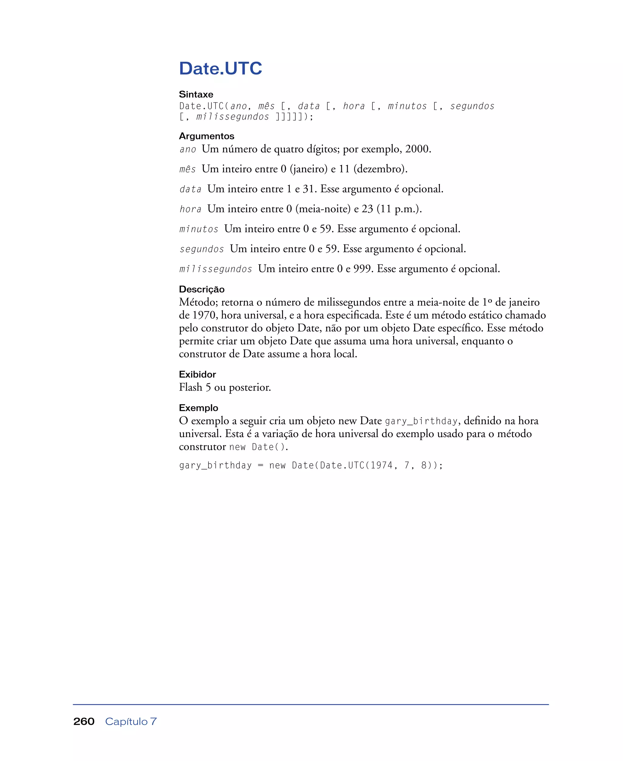 Capítulo 7260
Date.UTC
Sintaxe
Date.UTC(ano, mês [, data [, hora [, minutos [, segundos
[, milissegundos ]]]]]);
Argumentos
ano Um número de quatro dígitos; por exemplo, 2000.
mês Um inteiro entre 0 (janeiro) e 11 (dezembro).
data Um inteiro entre 1 e 31. Esse argumento é opcional.
hora Um inteiro entre 0 (meia-noite) e 23 (11 p.m.).
minutos Um inteiro entre 0 e 59. Esse argumento é opcional.
segundos Um inteiro entre 0 e 59. Esse argumento é opcional.
milissegundos Um inteiro entre 0 e 999. Esse argumento é opcional.
Descrição
Método; retorna o número de milissegundos entre a meia-noite de 1º de janeiro
de 1970, hora universal, e a hora especiﬁcada. Este é um método estático chamado
pelo construtor do objeto Date, não por um objeto Date especíﬁco. Esse método
permite criar um objeto Date que assuma uma hora universal, enquanto o
construtor de Date assume a hora local.
Exibidor
Flash 5 ou posterior.
Exemplo
O exemplo a seguir cria um objeto new Date gary_birthday, deﬁnido na hora
universal. Esta é a variação de hora universal do exemplo usado para o método
construtor new Date().
gary_birthday = new Date(Date.UTC(1974, 7, 8));
 