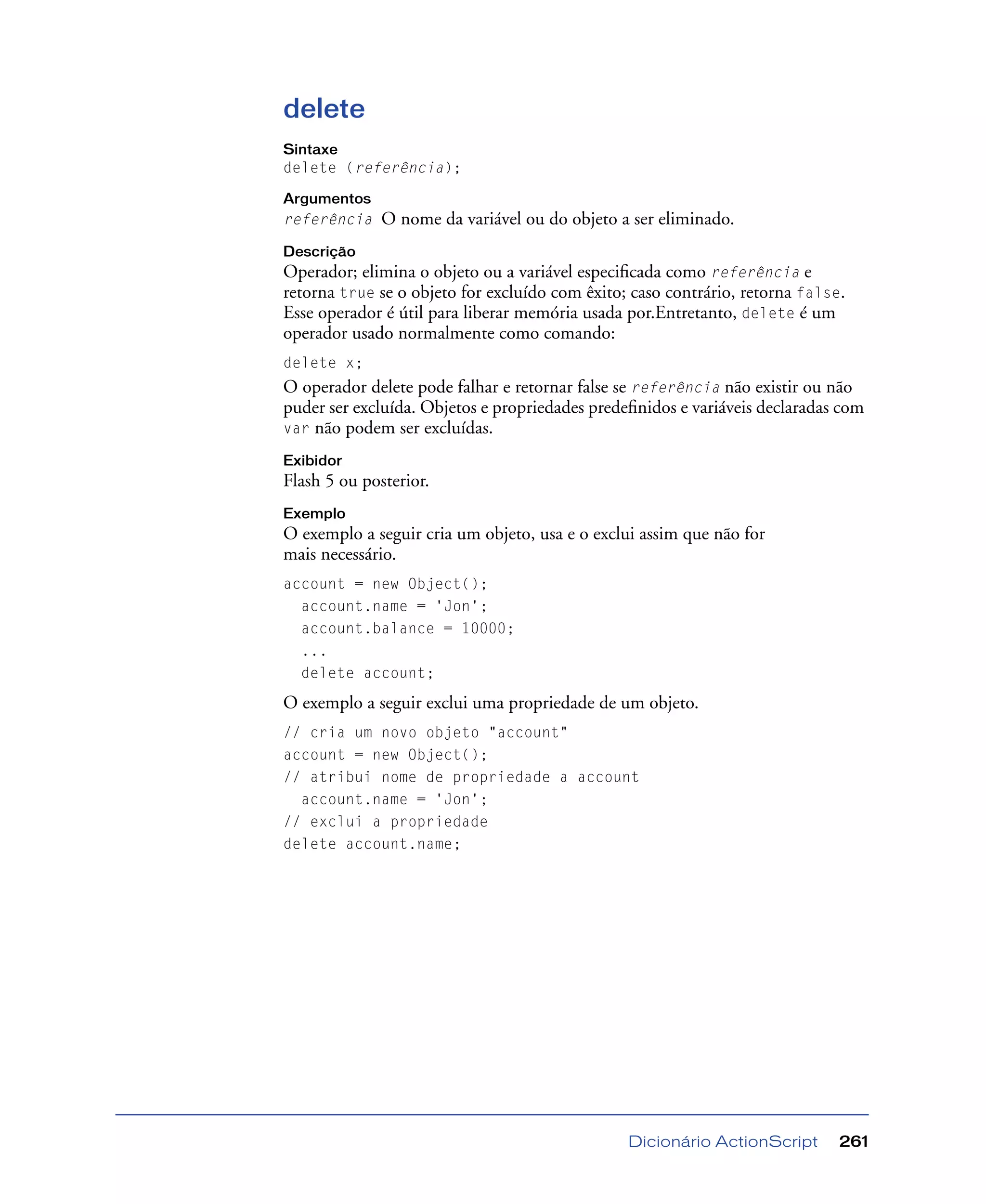 Dicionário ActionScript 261
delete
Sintaxe
delete (referência);
Argumentos
referência O nome da variável ou do objeto a ser eliminado.
Descrição
Operador; elimina o objeto ou a variável especiﬁcada como referência e
retorna true se o objeto for excluído com êxito; caso contrário, retorna false.
Esse operador é útil para liberar memória usada por.Entretanto, delete é um
operador usado normalmente como comando:
delete x;
O operador delete pode falhar e retornar false se referência não existir ou não
puder ser excluída. Objetos e propriedades predeﬁnidos e variáveis declaradas com
var não podem ser excluídas.
Exibidor
Flash 5 ou posterior.
Exemplo
O exemplo a seguir cria um objeto, usa e o exclui assim que não for
mais necessário.
account = new Object();
account.name = 'Jon';
account.balance = 10000;
...
delete account;
O exemplo a seguir exclui uma propriedade de um objeto.
// cria um novo objeto "account"
account = new Object();
// atribui nome de propriedade a account
account.name = 'Jon';
// exclui a propriedade
delete account.name;
 