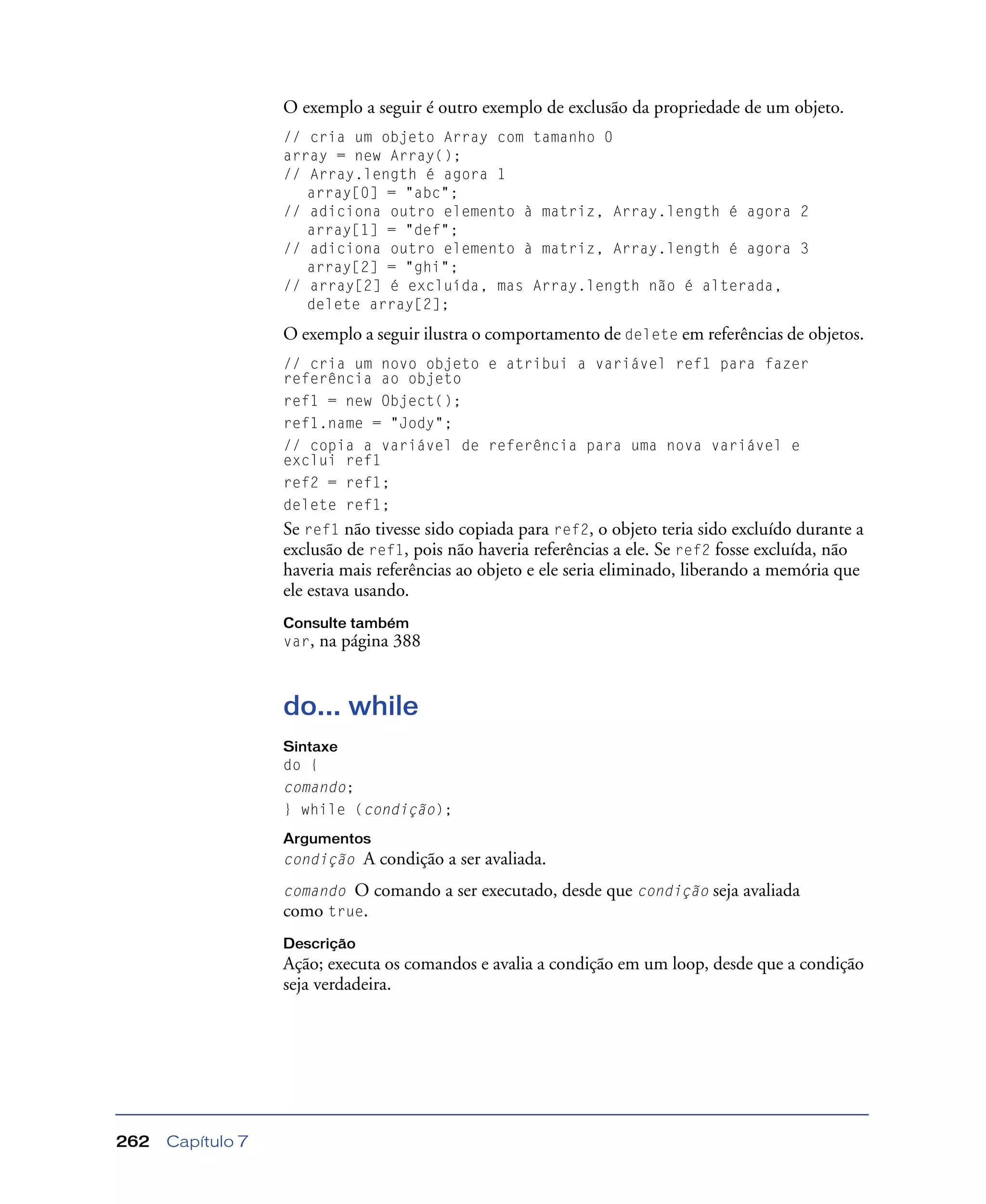 Capítulo 7262
O exemplo a seguir é outro exemplo de exclusão da propriedade de um objeto.
// cria um objeto Array com tamanho 0
array = new Array();
// Array.length é agora 1
array[0] = "abc";
// adiciona outro elemento à matriz, Array.length é agora 2
array[1] = "def";
// adiciona outro elemento à matriz, Array.length é agora 3
array[2] = "ghi";
// array[2] é excluída, mas Array.length não é alterada,
delete array[2];
O exemplo a seguir ilustra o comportamento de delete em referências de objetos.
// cria um novo objeto e atribui a variável ref1 para fazer
referência ao objeto
ref1 = new Object();
ref1.name = "Jody";
// copia a variável de referência para uma nova variável e
exclui ref1
ref2 = ref1;
delete ref1;
Se ref1 não tivesse sido copiada para ref2, o objeto teria sido excluído durante a
exclusão de ref1, pois não haveria referências a ele. Se ref2 fosse excluída, não
haveria mais referências ao objeto e ele seria eliminado, liberando a memória que
ele estava usando.
Consulte também
var, na página 388
do... while
Sintaxe
do {
comando;
} while (condição);
Argumentos
condição A condição a ser avaliada.
comando O comando a ser executado, desde que condição seja avaliada
como true.
Descrição
Ação; executa os comandos e avalia a condição em um loop, desde que a condição
seja verdadeira.
 