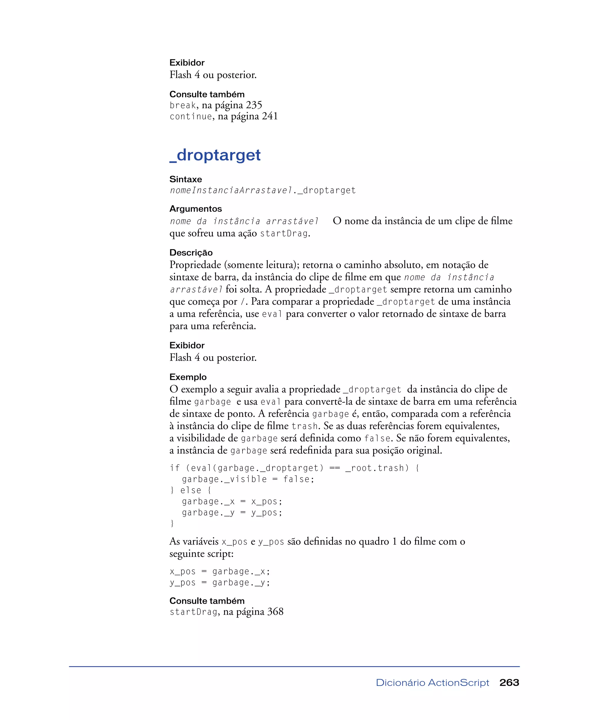 Dicionário ActionScript 263
Exibidor
Flash 4 ou posterior.
Consulte também
break, na página 235
continue, na página 241
_droptarget
Sintaxe
nomeInstanciaArrastavel._droptarget
Argumentos
nome da instância arrastável O nome da instância de um clipe de ﬁlme
que sofreu uma ação startDrag.
Descrição
Propriedade (somente leitura); retorna o caminho absoluto, em notação de
sintaxe de barra, da instância do clipe de ﬁlme em que nome da instância
arrastável foi solta. A propriedade _droptarget sempre retorna um caminho
que começa por /. Para comparar a propriedade _droptarget de uma instância
a uma referência, use eval para converter o valor retornado de sintaxe de barra
para uma referência.
Exibidor
Flash 4 ou posterior.
Exemplo
O exemplo a seguir avalia a propriedade _droptarget da instância do clipe de
ﬁlme garbage e usa eval para convertê-la de sintaxe de barra em uma referência
de sintaxe de ponto. A referência garbage é, então, comparada com a referência
à instância do clipe de ﬁlme trash. Se as duas referências forem equivalentes,
a visibilidade de garbage será deﬁnida como false. Se não forem equivalentes,
a instância de garbage será redeﬁnida para sua posição original.
if (eval(garbage._droptarget) == _root.trash) {
garbage._visible = false;
} else {
garbage._x = x_pos;
garbage._y = y_pos;
}
As variáveis x_pos e y_pos são deﬁnidas no quadro 1 do ﬁlme com o
seguinte script:
x_pos = garbage._x;
y_pos = garbage._y;
Consulte também
startDrag, na página 368
 