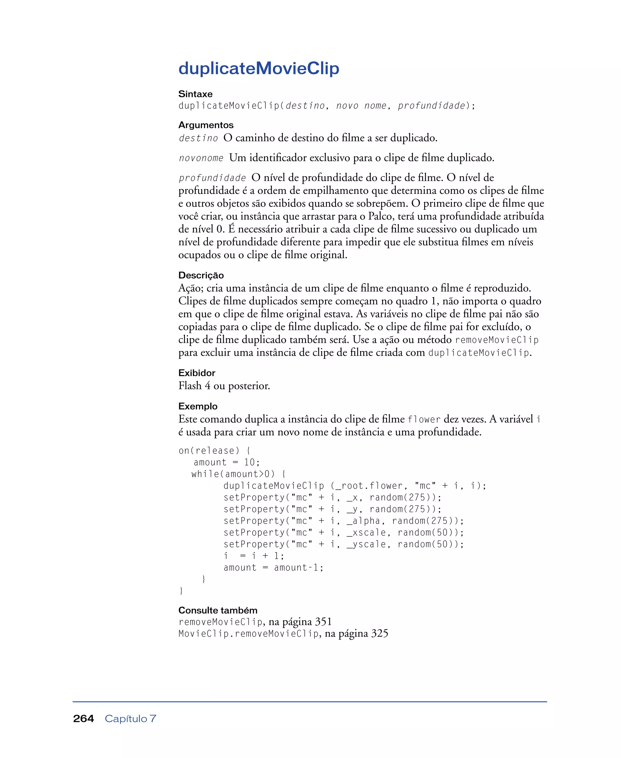 Capítulo 7264
duplicateMovieClip
Sintaxe
duplicateMovieClip(destino, novo nome, profundidade);
Argumentos
destino O caminho de destino do ﬁlme a ser duplicado.
novonome Um identiﬁcador exclusivo para o clipe de ﬁlme duplicado.
profundidade O nível de profundidade do clipe de ﬁlme. O nível de
profundidade é a ordem de empilhamento que determina como os clipes de ﬁlme
e outros objetos são exibidos quando se sobrepõem. O primeiro clipe de ﬁlme que
você criar, ou instância que arrastar para o Palco, terá uma profundidade atribuída
de nível 0. É necessário atribuir a cada clipe de ﬁlme sucessivo ou duplicado um
nível de profundidade diferente para impedir que ele substitua ﬁlmes em níveis
ocupados ou o clipe de ﬁlme original.
Descrição
Ação; cria uma instância de um clipe de ﬁlme enquanto o ﬁlme é reproduzido.
Clipes de ﬁlme duplicados sempre começam no quadro 1, não importa o quadro
em que o clipe de ﬁlme original estava. As variáveis no clipe de ﬁlme pai não são
copiadas para o clipe de ﬁlme duplicado. Se o clipe de ﬁlme pai for excluído, o
clipe de ﬁlme duplicado também será. Use a ação ou método removeMovieClip
para excluir uma instância de clipe de ﬁlme criada com duplicateMovieClip.
Exibidor
Flash 4 ou posterior.
Exemplo
Este comando duplica a instância do clipe de ﬁlme flower dez vezes. A variável i
é usada para criar um novo nome de instância e uma profundidade.
on(release) {
amount = 10;
while(amount>0) {
duplicateMovieClip (_root.flower, "mc" + i, i);
setProperty("mc" + i, _x, random(275));
setProperty("mc" + i, _y, random(275));
setProperty("mc" + i, _alpha, random(275));
setProperty("mc" + i, _xscale, random(50));
setProperty("mc" + i, _yscale, random(50));
i = i + 1;
amount = amount-1;
}
}
Consulte também
removeMovieClip, na página 351
MovieClip.removeMovieClip, na página 325
 