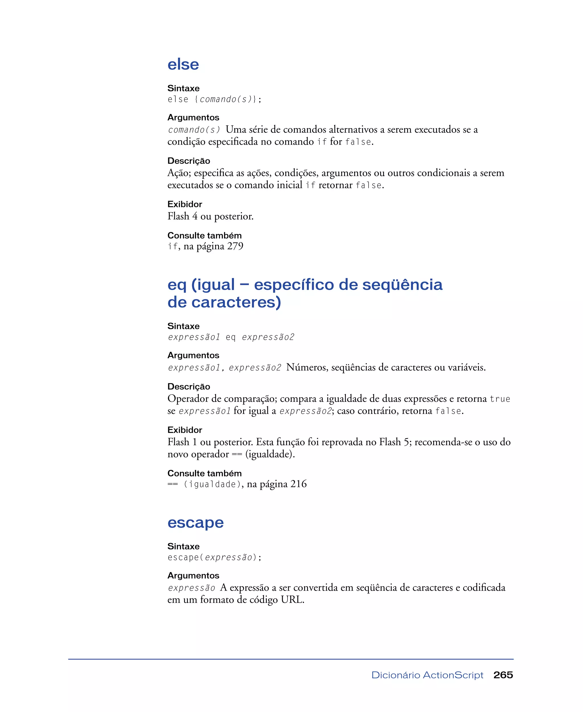 Dicionário ActionScript 265
else
Sintaxe
else {comando(s)};
Argumentos
comando(s) Uma série de comandos alternativos a serem executados se a
condição especiﬁcada no comando if for false.
Descrição
Ação; especiﬁca as ações, condições, argumentos ou outros condicionais a serem
executados se o comando inicial if retornar false.
Exibidor
Flash 4 ou posterior.
Consulte também
if, na página 279
eq (igual — específico de seqüência
de caracteres)
Sintaxe
expressão1 eq expressão2
Argumentos
expressão1, expressão2 Números, seqüências de caracteres ou variáveis.
Descrição
Operador de comparação; compara a igualdade de duas expressões e retorna true
se expressão1 for igual a expressão2; caso contrário, retorna false.
Exibidor
Flash 1 ou posterior. Esta função foi reprovada no Flash 5; recomenda-se o uso do
novo operador == (igualdade).
Consulte também
== (igualdade), na página 216
escape
Sintaxe
escape(expressão);
Argumentos
expressão A expressão a ser convertida em seqüência de caracteres e codiﬁcada
em um formato de código URL.
 
