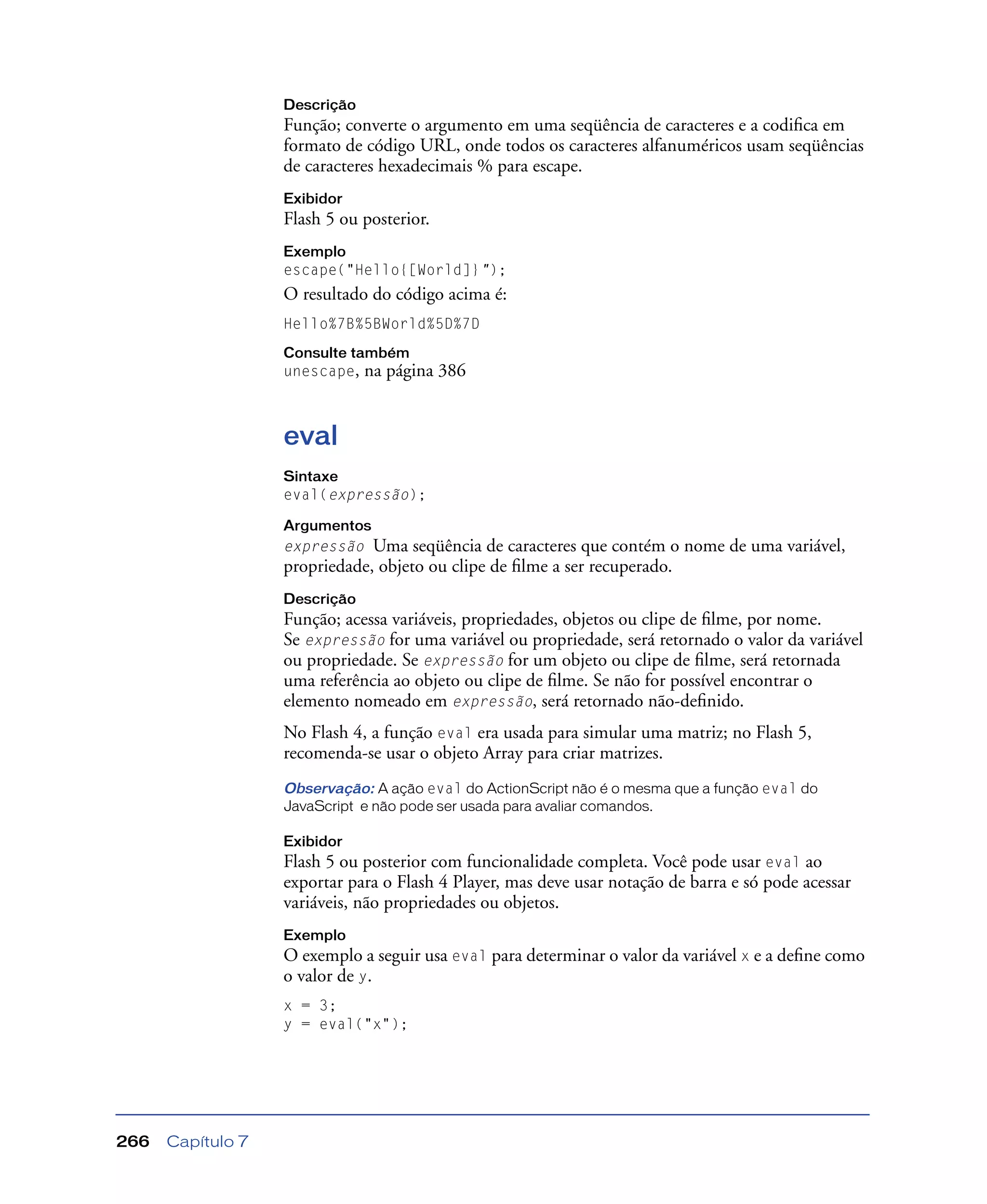 Capítulo 7266
Descrição
Função; converte o argumento em uma seqüência de caracteres e a codiﬁca em
formato de código URL, onde todos os caracteres alfanuméricos usam seqüências
de caracteres hexadecimais % para escape.
Exibidor
Flash 5 ou posterior.
Exemplo
escape("Hello{[World]}");
O resultado do código acima é:
Hello%7B%5BWorld%5D%7D
Consulte também
unescape, na página 386
eval
Sintaxe
eval(expressão);
Argumentos
expressão Uma seqüência de caracteres que contém o nome de uma variável,
propriedade, objeto ou clipe de ﬁlme a ser recuperado.
Descrição
Função; acessa variáveis, propriedades, objetos ou clipe de ﬁlme, por nome.
Se expressão for uma variável ou propriedade, será retornado o valor da variável
ou propriedade. Se expressão for um objeto ou clipe de ﬁlme, será retornada
uma referência ao objeto ou clipe de ﬁlme. Se não for possível encontrar o
elemento nomeado em expressão, será retornado não-deﬁnido.
No Flash 4, a função eval era usada para simular uma matriz; no Flash 5,
recomenda-se usar o objeto Array para criar matrizes.
Observação: A ação eval do ActionScript não é o mesma que a função eval do
JavaScript e não pode ser usada para avaliar comandos.
Exibidor
Flash 5 ou posterior com funcionalidade completa. Você pode usar eval ao
exportar para o Flash 4 Player, mas deve usar notação de barra e só pode acessar
variáveis, não propriedades ou objetos.
Exemplo
O exemplo a seguir usa eval para determinar o valor da variável x e a deﬁne como
o valor de y.
x = 3;
y = eval("x");
 