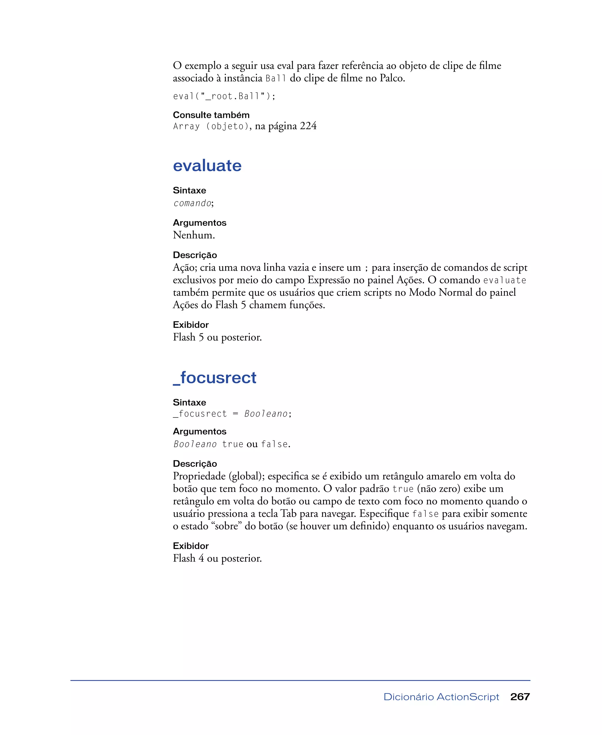 Dicionário ActionScript 267
O exemplo a seguir usa eval para fazer referência ao objeto de clipe de ﬁlme
associado à instância Ball do clipe de ﬁlme no Palco.
eval("_root.Ball");
Consulte também
Array (objeto), na página 224
evaluate
Sintaxe
comando;
Argumentos
Nenhum.
Descrição
Ação; cria uma nova linha vazia e insere um ; para inserção de comandos de script
exclusivos por meio do campo Expressão no painel Ações. O comando evaluate
também permite que os usuários que criem scripts no Modo Normal do painel
Ações do Flash 5 chamem funções.
Exibidor
Flash 5 ou posterior.
_focusrect
Sintaxe
_focusrect = Booleano;
Argumentos
Booleano true ou false.
Descrição
Propriedade (global); especiﬁca se é exibido um retângulo amarelo em volta do
botão que tem foco no momento. O valor padrão true (não zero) exibe um
retângulo em volta do botão ou campo de texto com foco no momento quando o
usuário pressiona a tecla Tab para navegar. Especiﬁque false para exibir somente
o estado “sobre” do botão (se houver um deﬁnido) enquanto os usuários navegam.
Exibidor
Flash 4 ou posterior.
 