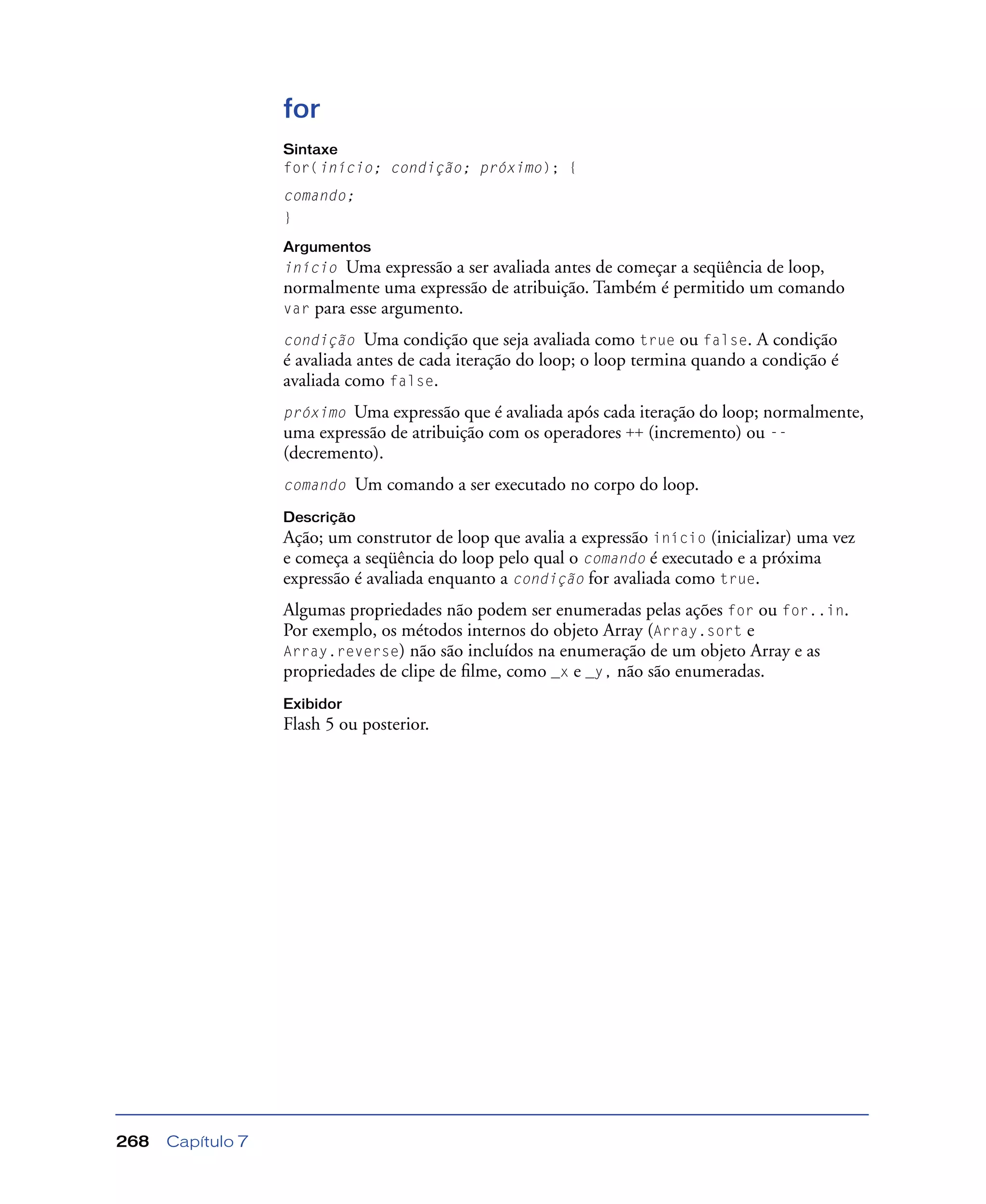 Capítulo 7268
for
Sintaxe
for(início; condição; próximo); {
comando;
}
Argumentos
início Uma expressão a ser avaliada antes de começar a seqüência de loop,
normalmente uma expressão de atribuição. Também é permitido um comando
var para esse argumento.
condição Uma condição que seja avaliada como true ou false. A condição
é avaliada antes de cada iteração do loop; o loop termina quando a condição é
avaliada como false.
próximo Uma expressão que é avaliada após cada iteração do loop; normalmente,
uma expressão de atribuição com os operadores ++ (incremento) ou --
(decremento).
comando Um comando a ser executado no corpo do loop.
Descrição
Ação; um construtor de loop que avalia a expressão início (inicializar) uma vez
e começa a seqüência do loop pelo qual o comando é executado e a próxima
expressão é avaliada enquanto a condição for avaliada como true.
Algumas propriedades não podem ser enumeradas pelas ações for ou for..in.
Por exemplo, os métodos internos do objeto Array (Array.sort e
Array.reverse) não são incluídos na enumeração de um objeto Array e as
propriedades de clipe de ﬁlme, como _x e _y, não são enumeradas.
Exibidor
Flash 5 ou posterior.
 