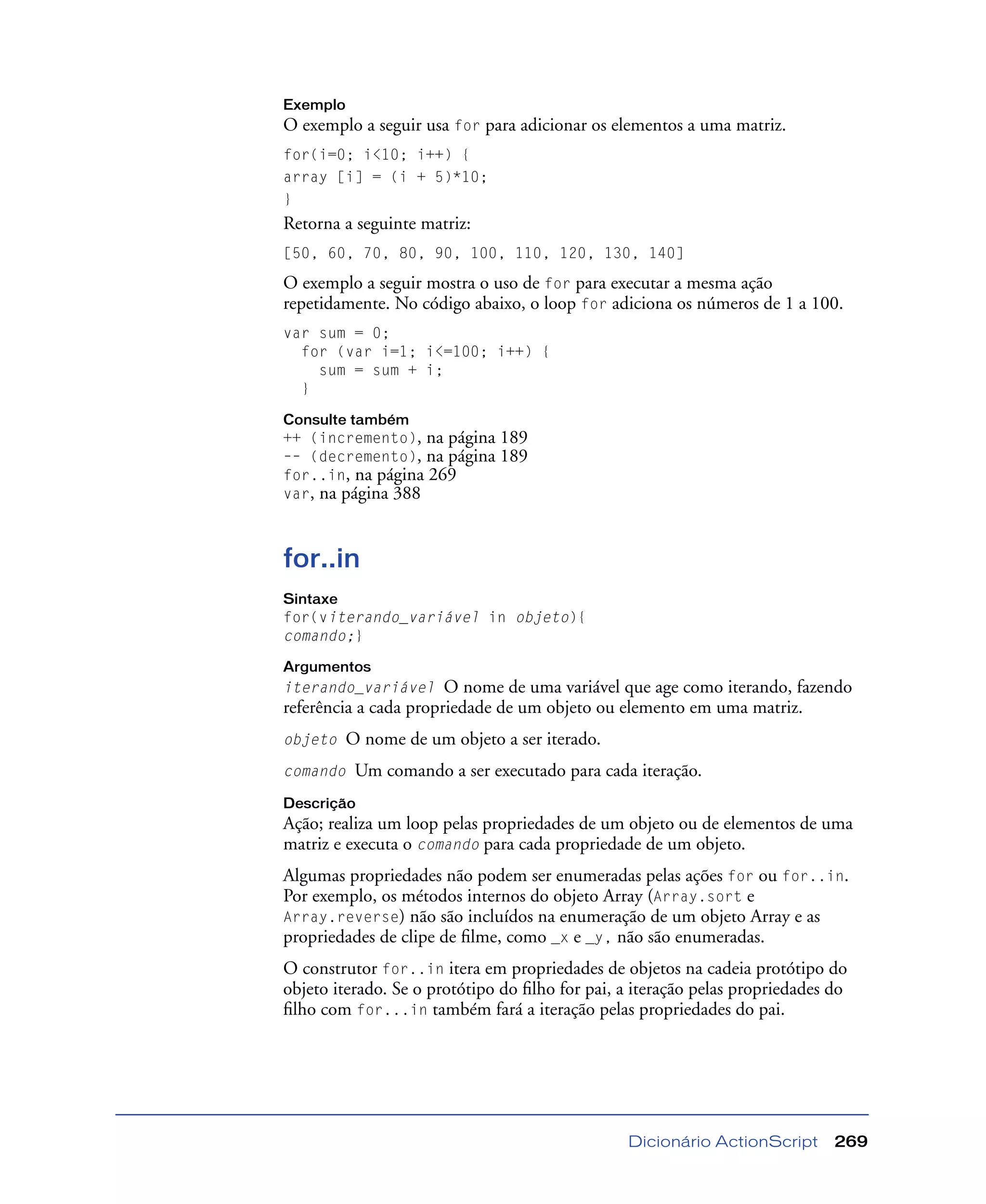 Dicionário ActionScript 269
Exemplo
O exemplo a seguir usa for para adicionar os elementos a uma matriz.
for(i=0; i<10; i++) {
array [i] = (i + 5)*10;
}
Retorna a seguinte matriz:
[50, 60, 70, 80, 90, 100, 110, 120, 130, 140]
O exemplo a seguir mostra o uso de for para executar a mesma ação
repetidamente. No código abaixo, o loop for adiciona os números de 1 a 100.
var sum = 0;
for (var i=1; i<=100; i++) {
sum = sum + i;
}
Consulte também
++ (incremento), na página 189
–– (decremento), na página 189
for..in, na página 269
var, na página 388
for..in
Sintaxe
for(viterando_variável in objeto){
comando;}
Argumentos
iterando_variável O nome de uma variável que age como iterando, fazendo
referência a cada propriedade de um objeto ou elemento em uma matriz.
objeto O nome de um objeto a ser iterado.
comando Um comando a ser executado para cada iteração.
Descrição
Ação; realiza um loop pelas propriedades de um objeto ou de elementos de uma
matriz e executa o comando para cada propriedade de um objeto.
Algumas propriedades não podem ser enumeradas pelas ações for ou for..in.
Por exemplo, os métodos internos do objeto Array (Array.sort e
Array.reverse) não são incluídos na enumeração de um objeto Array e as
propriedades de clipe de ﬁlme, como _x e _y, não são enumeradas.
O construtor for..in itera em propriedades de objetos na cadeia protótipo do
objeto iterado. Se o protótipo do ﬁlho for pai, a iteração pelas propriedades do
ﬁlho com for...in também fará a iteração pelas propriedades do pai.
 