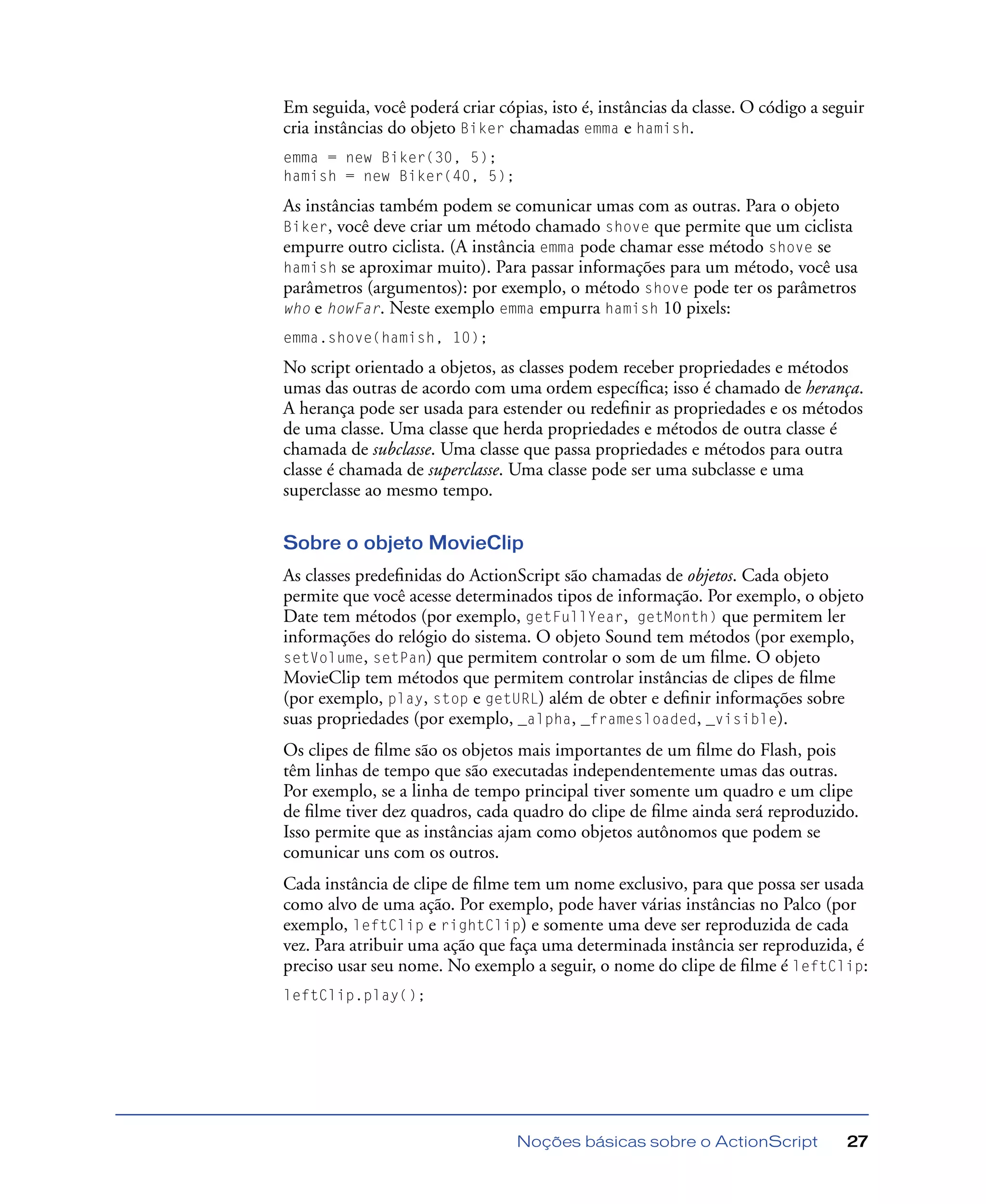 Noções básicas sobre o ActionScript 27
Em seguida, você poderá criar cópias, isto é, instâncias da classe. O código a seguir
cria instâncias do objeto Biker chamadas emma e hamish.
emma = new Biker(30, 5);
hamish = new Biker(40, 5);
As instâncias também podem se comunicar umas com as outras. Para o objeto
Biker, você deve criar um método chamado shove que permite que um ciclista
empurre outro ciclista. (A instância emma pode chamar esse método shove se
hamish se aproximar muito). Para passar informações para um método, você usa
parâmetros (argumentos): por exemplo, o método shove pode ter os parâmetros
who e howFar. Neste exemplo emma empurra hamish 10 pixels:
emma.shove(hamish, 10);
No script orientado a objetos, as classes podem receber propriedades e métodos
umas das outras de acordo com uma ordem especíﬁca; isso é chamado de herança.
A herança pode ser usada para estender ou redeﬁnir as propriedades e os métodos
de uma classe. Uma classe que herda propriedades e métodos de outra classe é
chamada de subclasse. Uma classe que passa propriedades e métodos para outra
classe é chamada de superclasse. Uma classe pode ser uma subclasse e uma
superclasse ao mesmo tempo.
Sobre o objeto MovieClip
As classes predeﬁnidas do ActionScript são chamadas de objetos. Cada objeto
permite que você acesse determinados tipos de informação. Por exemplo, o objeto
Date tem métodos (por exemplo, getFullYear, getMonth) que permitem ler
informações do relógio do sistema. O objeto Sound tem métodos (por exemplo,
setVolume, setPan) que permitem controlar o som de um ﬁlme. O objeto
MovieClip tem métodos que permitem controlar instâncias de clipes de ﬁlme
(por exemplo, play, stop e getURL) além de obter e deﬁnir informações sobre
suas propriedades (por exemplo, _alpha, _framesloaded, _visible).
Os clipes de ﬁlme são os objetos mais importantes de um ﬁlme do Flash, pois
têm linhas de tempo que são executadas independentemente umas das outras.
Por exemplo, se a linha de tempo principal tiver somente um quadro e um clipe
de ﬁlme tiver dez quadros, cada quadro do clipe de ﬁlme ainda será reproduzido.
Isso permite que as instâncias ajam como objetos autônomos que podem se
comunicar uns com os outros.
Cada instância de clipe de ﬁlme tem um nome exclusivo, para que possa ser usada
como alvo de uma ação. Por exemplo, pode haver várias instâncias no Palco (por
exemplo, leftClip e rightClip) e somente uma deve ser reproduzida de cada
vez. Para atribuir uma ação que faça uma determinada instância ser reproduzida, é
preciso usar seu nome. No exemplo a seguir, o nome do clipe de ﬁlme é leftClip:
leftClip.play();
 