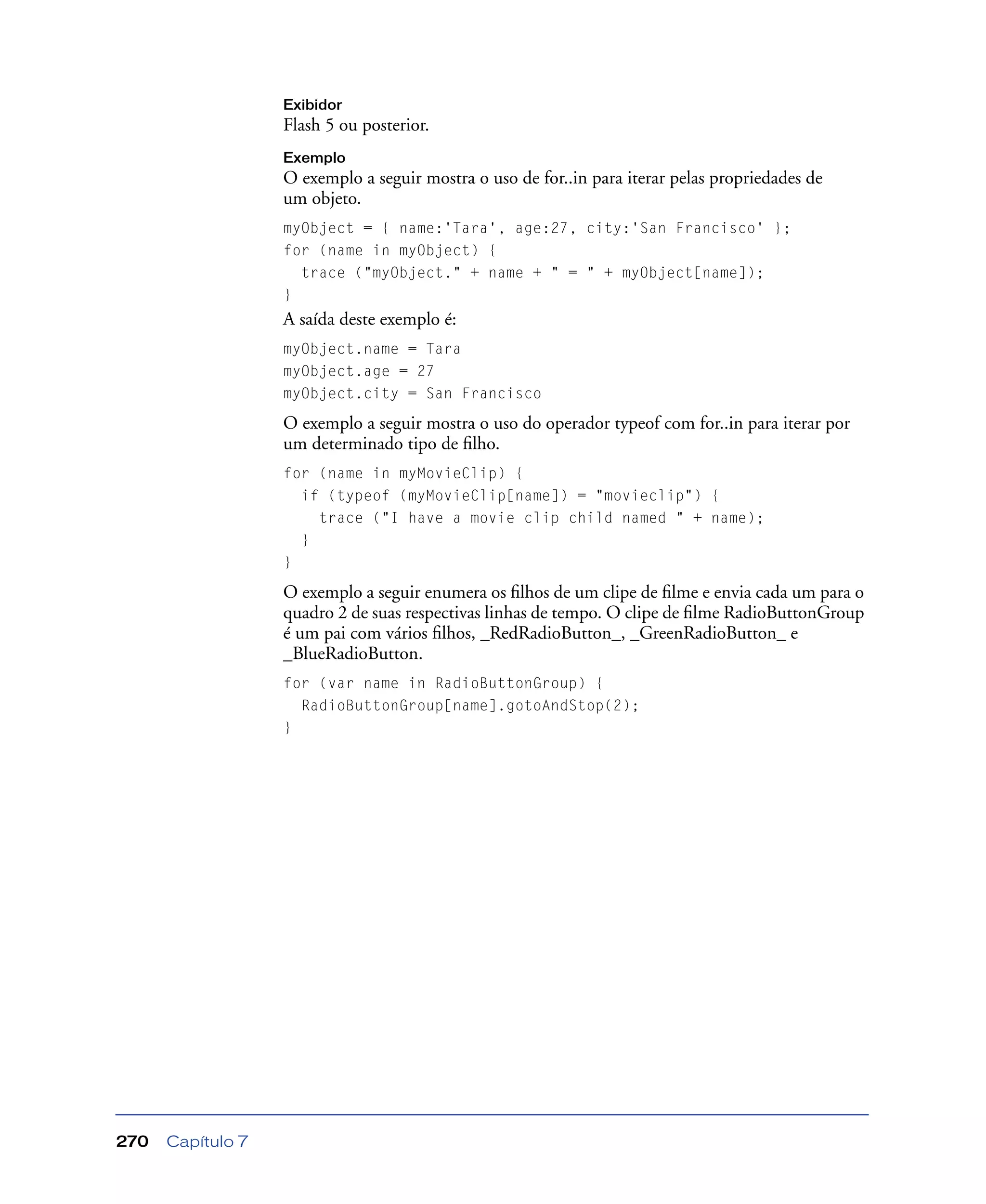 Capítulo 7270
Exibidor
Flash 5 ou posterior.
Exemplo
O exemplo a seguir mostra o uso de for..in para iterar pelas propriedades de
um objeto.
myObject = { name:'Tara', age:27, city:'San Francisco' };
for (name in myObject) {
trace ("myObject." + name + " = " + myObject[name]);
}
A saída deste exemplo é:
myObject.name = Tara
myObject.age = 27
myObject.city = San Francisco
O exemplo a seguir mostra o uso do operador typeof com for..in para iterar por
um determinado tipo de ﬁlho.
for (name in myMovieClip) {
if (typeof (myMovieClip[name]) = "movieclip") {
trace ("I have a movie clip child named " + name);
}
}
O exemplo a seguir enumera os ﬁlhos de um clipe de ﬁlme e envia cada um para o
quadro 2 de suas respectivas linhas de tempo. O clipe de ﬁlme RadioButtonGroup
é um pai com vários ﬁlhos, _RedRadioButton_, _GreenRadioButton_ e
_BlueRadioButton.
for (var name in RadioButtonGroup) {
RadioButtonGroup[name].gotoAndStop(2);
}
 