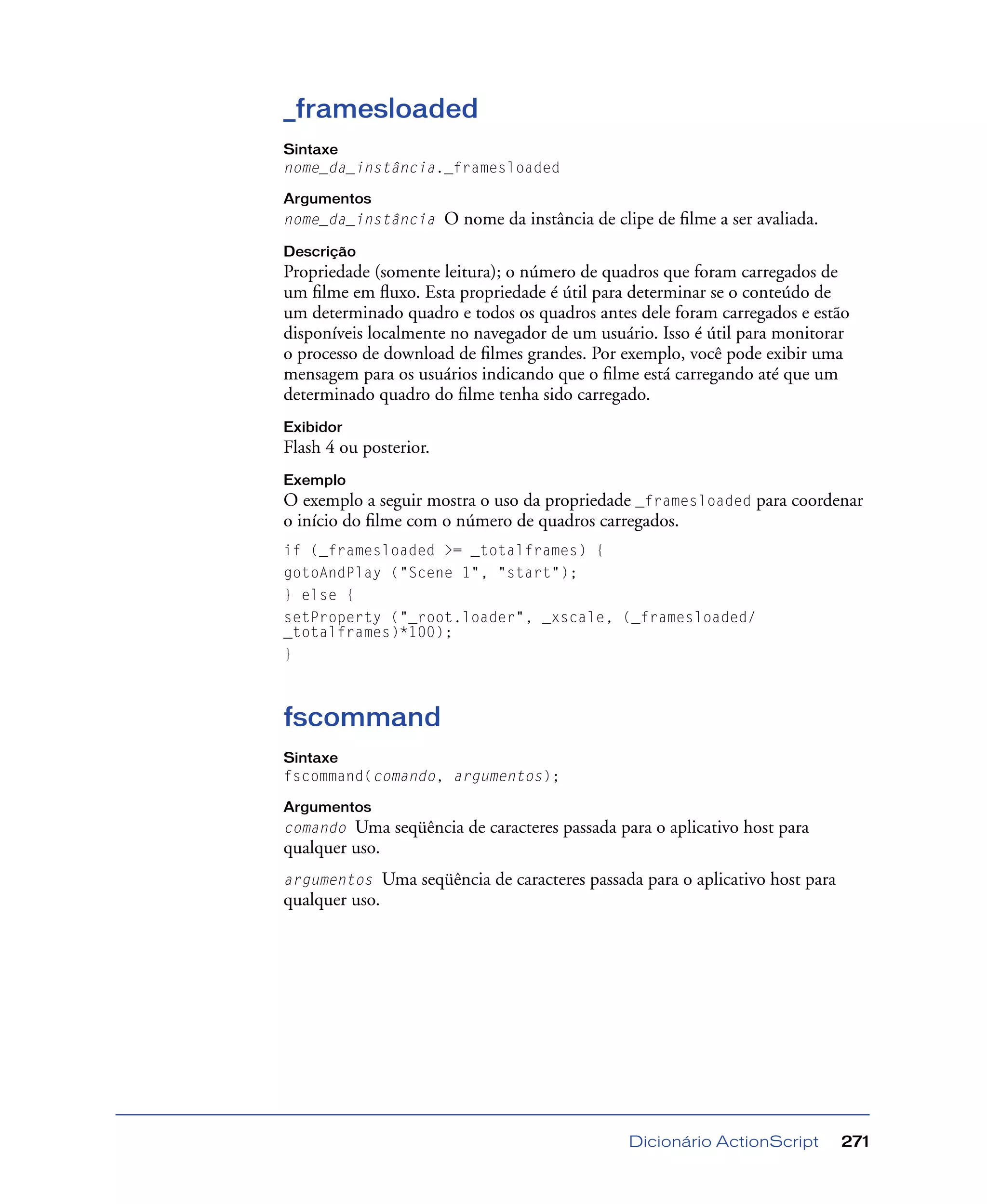 Dicionário ActionScript 271
_framesloaded
Sintaxe
nome_da_instância._framesloaded
Argumentos
nome_da_instância O nome da instância de clipe de ﬁlme a ser avaliada.
Descrição
Propriedade (somente leitura); o número de quadros que foram carregados de
um ﬁlme em ﬂuxo. Esta propriedade é útil para determinar se o conteúdo de
um determinado quadro e todos os quadros antes dele foram carregados e estão
disponíveis localmente no navegador de um usuário. Isso é útil para monitorar
o processo de download de ﬁlmes grandes. Por exemplo, você pode exibir uma
mensagem para os usuários indicando que o ﬁlme está carregando até que um
determinado quadro do ﬁlme tenha sido carregado.
Exibidor
Flash 4 ou posterior.
Exemplo
O exemplo a seguir mostra o uso da propriedade _framesloaded para coordenar
o início do ﬁlme com o número de quadros carregados.
if (_framesloaded >= _totalframes) {
gotoAndPlay ("Scene 1", "start");
} else {
setProperty ("_root.loader", _xscale, (_framesloaded/
_totalframes)*100);
}
fscommand
Sintaxe
fscommand(comando, argumentos);
Argumentos
comando Uma seqüência de caracteres passada para o aplicativo host para
qualquer uso.
argumentos Uma seqüência de caracteres passada para o aplicativo host para
qualquer uso.
 