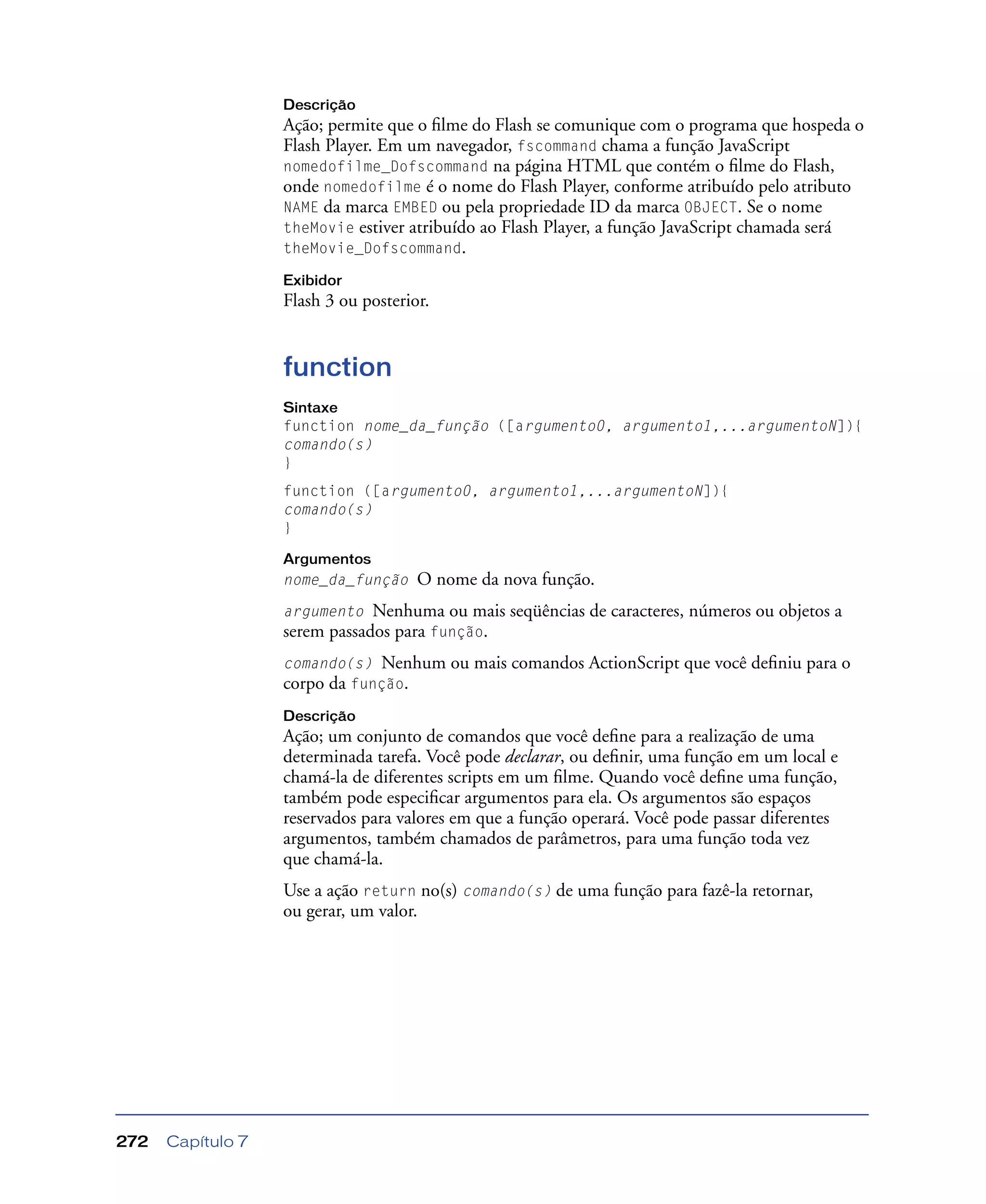 Capítulo 7272
Descrição
Ação; permite que o ﬁlme do Flash se comunique com o programa que hospeda o
Flash Player. Em um navegador, fscommand chama a função JavaScript
nomedofilme_Dofscommand na página HTML que contém o ﬁlme do Flash,
onde nomedofilme é o nome do Flash Player, conforme atribuído pelo atributo
NAME da marca EMBED ou pela propriedade ID da marca OBJECT. Se o nome
theMovie estiver atribuído ao Flash Player, a função JavaScript chamada será
theMovie_Dofscommand.
Exibidor
Flash 3 ou posterior.
function
Sintaxe
function nome_da_função ([argumento0, argumento1,...argumentoN]){
comando(s)
}
function ([argumento0, argumento1,...argumentoN]){
comando(s)
}
Argumentos
nome_da_função O nome da nova função.
argumento Nenhuma ou mais seqüências de caracteres, números ou objetos a
serem passados para função.
comando(s) Nenhum ou mais comandos ActionScript que você deﬁniu para o
corpo da função.
Descrição
Ação; um conjunto de comandos que você deﬁne para a realização de uma
determinada tarefa. Você pode declarar, ou deﬁnir, uma função em um local e
chamá-la de diferentes scripts em um ﬁlme. Quando você deﬁne uma função,
também pode especiﬁcar argumentos para ela. Os argumentos são espaços
reservados para valores em que a função operará. Você pode passar diferentes
argumentos, também chamados de parâmetros, para uma função toda vez
que chamá-la.
Use a ação return no(s) comando(s) de uma função para fazê-la retornar,
ou gerar, um valor.
 