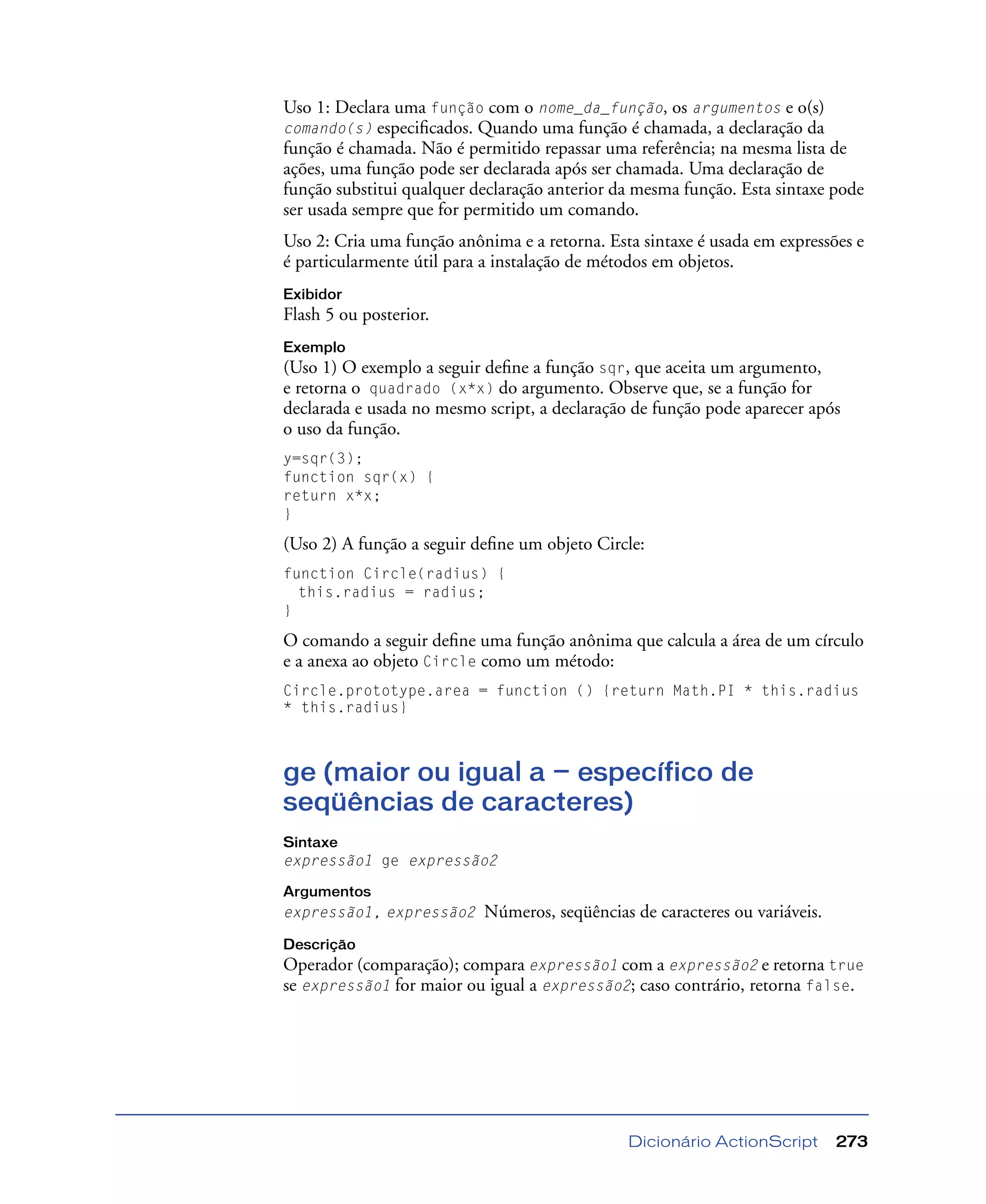 Dicionário ActionScript 273
Uso 1: Declara uma função com o nome_da_função, os argumentos e o(s)
comando(s) especiﬁcados. Quando uma função é chamada, a declaração da
função é chamada. Não é permitido repassar uma referência; na mesma lista de
ações, uma função pode ser declarada após ser chamada. Uma declaração de
função substitui qualquer declaração anterior da mesma função. Esta sintaxe pode
ser usada sempre que for permitido um comando.
Uso 2: Cria uma função anônima e a retorna. Esta sintaxe é usada em expressões e
é particularmente útil para a instalação de métodos em objetos.
Exibidor
Flash 5 ou posterior.
Exemplo
(Uso 1) O exemplo a seguir deﬁne a função sqr, que aceita um argumento,
e retorna o quadrado (x*x) do argumento. Observe que, se a função for
declarada e usada no mesmo script, a declaração de função pode aparecer após
o uso da função.
y=sqr(3);
function sqr(x) {
return x*x;
}
(Uso 2) A função a seguir deﬁne um objeto Circle:
function Circle(radius) {
this.radius = radius;
}
O comando a seguir deﬁne uma função anônima que calcula a área de um círculo
e a anexa ao objeto Circle como um método:
Circle.prototype.area = function () {return Math.PI * this.radius
* this.radius}
ge (maior ou igual a — específico de
seqüências de caracteres)
Sintaxe
expressão1 ge expressão2
Argumentos
expressão1, expressão2 Números, seqüências de caracteres ou variáveis.
Descrição
Operador (comparação); compara expressão1 com a expressão2 e retorna true
se expressão1 for maior ou igual a expressão2; caso contrário, retorna false.
 