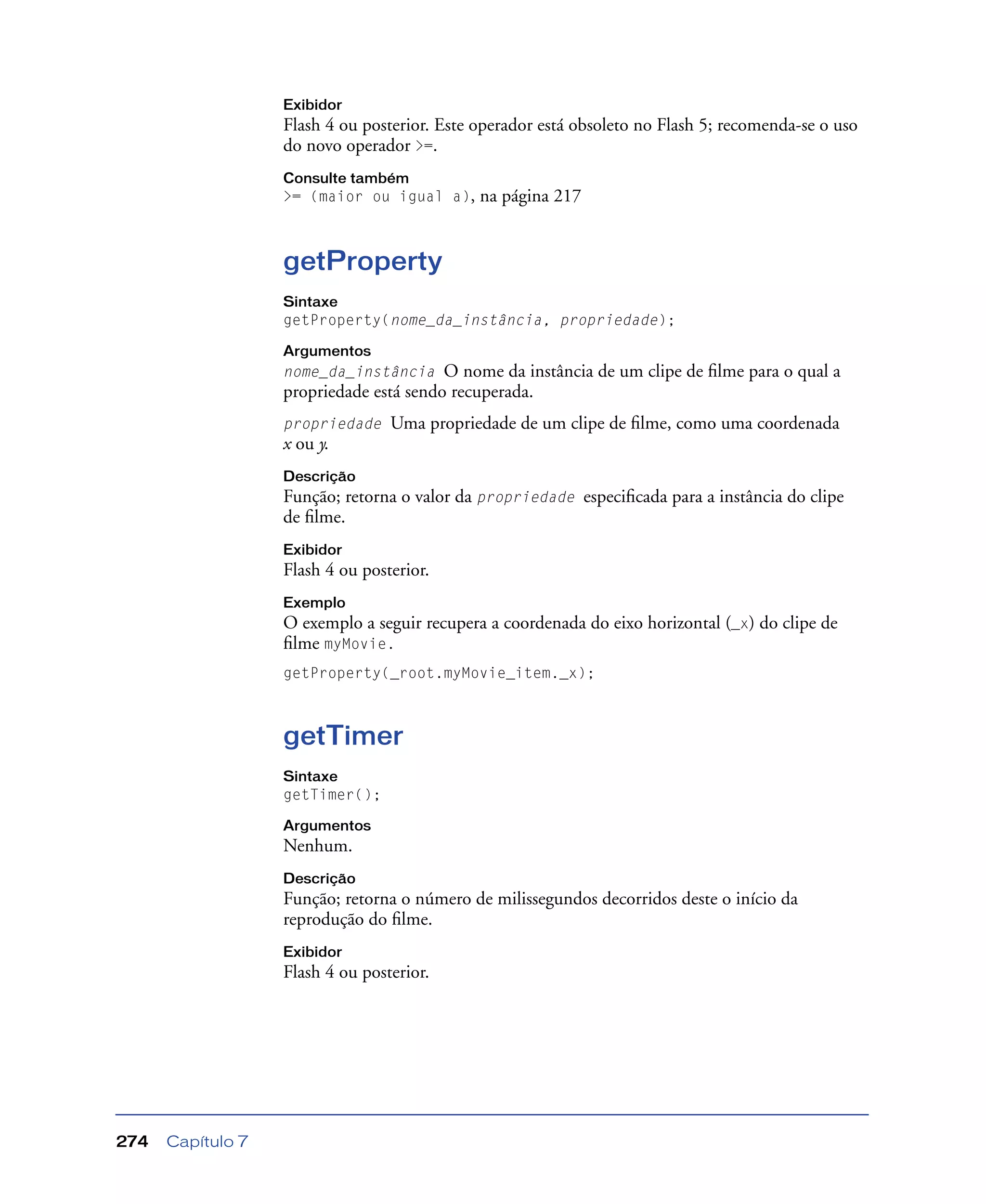 Capítulo 7274
Exibidor
Flash 4 ou posterior. Este operador está obsoleto no Flash 5; recomenda-se o uso
do novo operador >=.
Consulte também
>= (maior ou igual a), na página 217
getProperty
Sintaxe
getProperty(nome_da_instância, propriedade);
Argumentos
nome_da_instância O nome da instância de um clipe de ﬁlme para o qual a
propriedade está sendo recuperada.
propriedade Uma propriedade de um clipe de ﬁlme, como uma coordenada
x ou y.
Descrição
Função; retorna o valor da propriedade especiﬁcada para a instância do clipe
de ﬁlme.
Exibidor
Flash 4 ou posterior.
Exemplo
O exemplo a seguir recupera a coordenada do eixo horizontal (_x) do clipe de
ﬁlme myMovie.
getProperty(_root.myMovie_item._x);
getTimer
Sintaxe
getTimer();
Argumentos
Nenhum.
Descrição
Função; retorna o número de milissegundos decorridos deste o início da
reprodução do ﬁlme.
Exibidor
Flash 4 ou posterior.
 