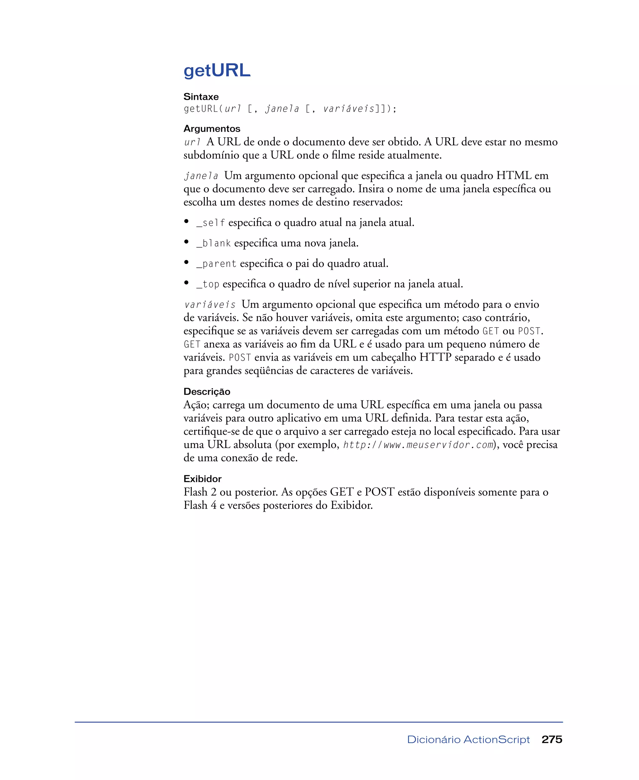 Dicionário ActionScript 275
getURL
Sintaxe
getURL(url [, janela [, variáveis]]);
Argumentos
url A URL de onde o documento deve ser obtido. A URL deve estar no mesmo
subdomínio que a URL onde o ﬁlme reside atualmente.
janela Um argumento opcional que especiﬁca a janela ou quadro HTML em
que o documento deve ser carregado. Insira o nome de uma janela especíﬁca ou
escolha um destes nomes de destino reservados:
• _self especiﬁca o quadro atual na janela atual.
• _blank especiﬁca uma nova janela.
• _parent especiﬁca o pai do quadro atual.
• _top especiﬁca o quadro de nível superior na janela atual.
variáveis Um argumento opcional que especiﬁca um método para o envio
de variáveis. Se não houver variáveis, omita este argumento; caso contrário,
especiﬁque se as variáveis devem ser carregadas com um método GET ou POST.
GET anexa as variáveis ao ﬁm da URL e é usado para um pequeno número de
variáveis. POST envia as variáveis em um cabeçalho HTTP separado e é usado
para grandes seqüências de caracteres de variáveis.
Descrição
Ação; carrega um documento de uma URL especíﬁca em uma janela ou passa
variáveis para outro aplicativo em uma URL deﬁnida. Para testar esta ação,
certiﬁque-se de que o arquivo a ser carregado esteja no local especiﬁcado. Para usar
uma URL absoluta (por exemplo, http://www.meuservidor.com), você precisa
de uma conexão de rede.
Exibidor
Flash 2 ou posterior. As opções GET e POST estão disponíveis somente para o
Flash 4 e versões posteriores do Exibidor.
 