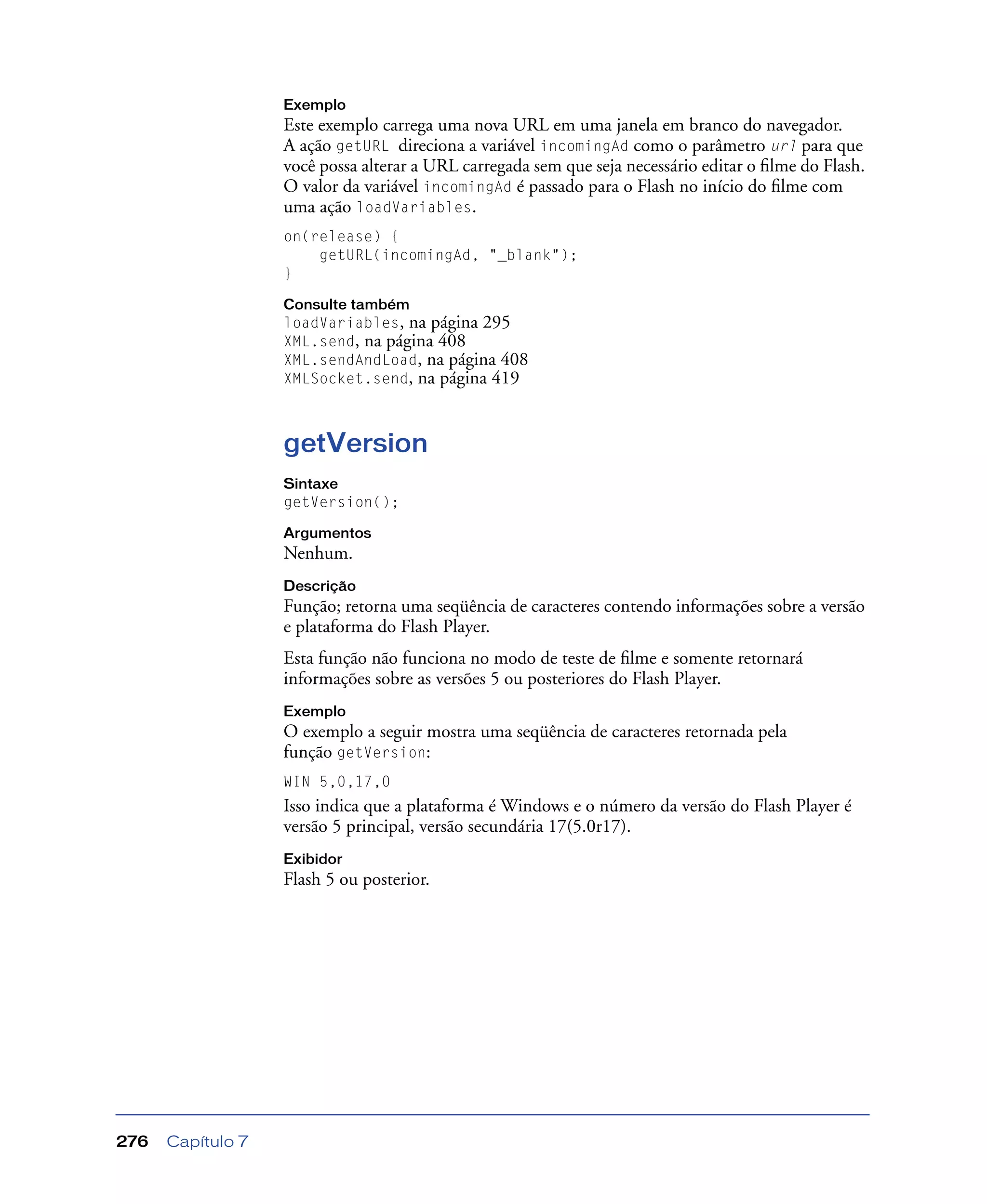 Capítulo 7276
Exemplo
Este exemplo carrega uma nova URL em uma janela em branco do navegador.
A ação getURL direciona a variável incomingAd como o parâmetro url para que
você possa alterar a URL carregada sem que seja necessário editar o ﬁlme do Flash.
O valor da variável incomingAd é passado para o Flash no início do ﬁlme com
uma ação loadVariables.
on(release) {
getURL(incomingAd, "_blank");
}
Consulte também
loadVariables, na página 295
XML.send, na página 408
XML.sendAndLoad, na página 408
XMLSocket.send, na página 419
getVersion
Sintaxe
getVersion();
Argumentos
Nenhum.
Descrição
Função; retorna uma seqüência de caracteres contendo informações sobre a versão
e plataforma do Flash Player.
Esta função não funciona no modo de teste de ﬁlme e somente retornará
informações sobre as versões 5 ou posteriores do Flash Player.
Exemplo
O exemplo a seguir mostra uma seqüência de caracteres retornada pela
função getVersion:
WIN 5,0,17,0
Isso indica que a plataforma é Windows e o número da versão do Flash Player é
versão 5 principal, versão secundária 17(5.0r17).
Exibidor
Flash 5 ou posterior.
 