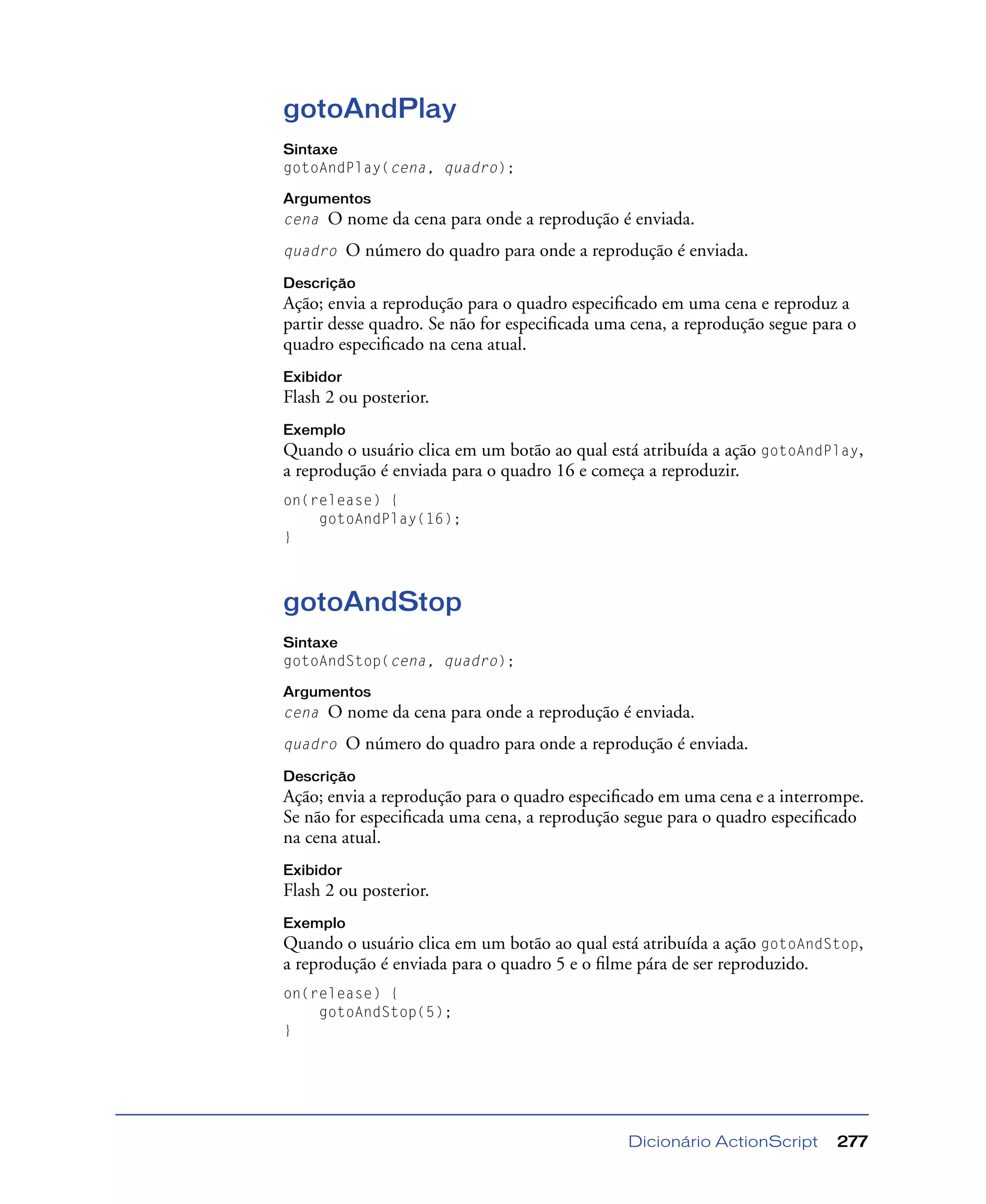 Dicionário ActionScript 277
gotoAndPlay
Sintaxe
gotoAndPlay(cena, quadro);
Argumentos
cena O nome da cena para onde a reprodução é enviada.
quadro O número do quadro para onde a reprodução é enviada.
Descrição
Ação; envia a reprodução para o quadro especiﬁcado em uma cena e reproduz a
partir desse quadro. Se não for especiﬁcada uma cena, a reprodução segue para o
quadro especiﬁcado na cena atual.
Exibidor
Flash 2 ou posterior.
Exemplo
Quando o usuário clica em um botão ao qual está atribuída a ação gotoAndPlay,
a reprodução é enviada para o quadro 16 e começa a reproduzir.
on(release) {
gotoAndPlay(16);
}
gotoAndStop
Sintaxe
gotoAndStop(cena, quadro);
Argumentos
cena O nome da cena para onde a reprodução é enviada.
quadro O número do quadro para onde a reprodução é enviada.
Descrição
Ação; envia a reprodução para o quadro especiﬁcado em uma cena e a interrompe.
Se não for especiﬁcada uma cena, a reprodução segue para o quadro especiﬁcado
na cena atual.
Exibidor
Flash 2 ou posterior.
Exemplo
Quando o usuário clica em um botão ao qual está atribuída a ação gotoAndStop,
a reprodução é enviada para o quadro 5 e o ﬁlme pára de ser reproduzido.
on(release) {
gotoAndStop(5);
}
 
