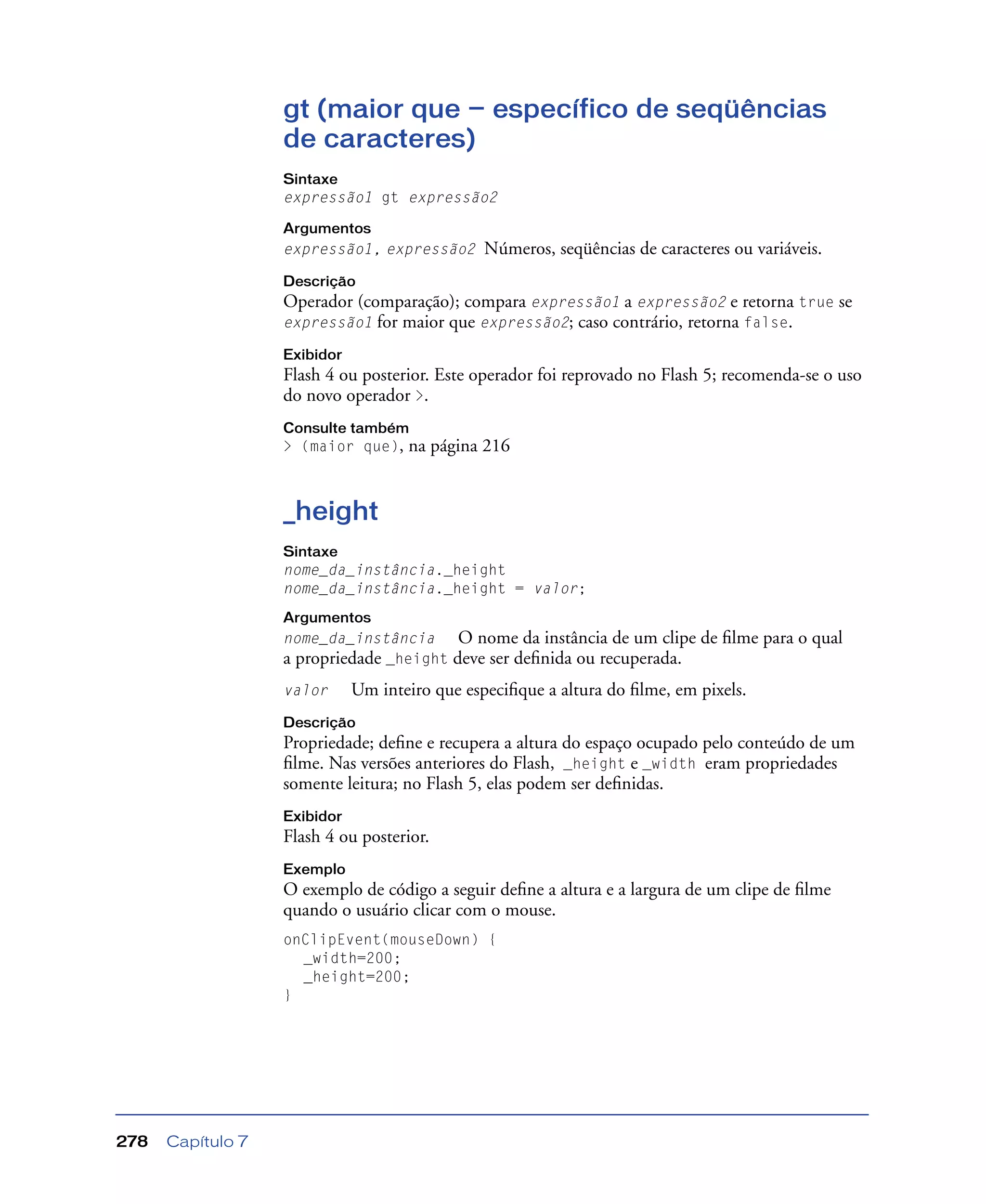 Capítulo 7278
gt (maior que — específico de seqüências
de caracteres)
Sintaxe
expressão1 gt expressão2
Argumentos
expressão1, expressão2 Números, seqüências de caracteres ou variáveis.
Descrição
Operador (comparação); compara expressão1 a expressão2 e retorna true se
expressão1 for maior que expressão2; caso contrário, retorna false.
Exibidor
Flash 4 ou posterior. Este operador foi reprovado no Flash 5; recomenda-se o uso
do novo operador >.
Consulte também
> (maior que), na página 216
_height
Sintaxe
nome_da_instância._height
nome_da_instância._height = valor;
Argumentos
nome_da_instância O nome da instância de um clipe de ﬁlme para o qual
a propriedade _height deve ser deﬁnida ou recuperada.
valor Um inteiro que especiﬁque a altura do ﬁlme, em pixels.
Descrição
Propriedade; deﬁne e recupera a altura do espaço ocupado pelo conteúdo de um
ﬁlme. Nas versões anteriores do Flash, _height e _width eram propriedades
somente leitura; no Flash 5, elas podem ser deﬁnidas.
Exibidor
Flash 4 ou posterior.
Exemplo
O exemplo de código a seguir deﬁne a altura e a largura de um clipe de ﬁlme
quando o usuário clicar com o mouse.
onClipEvent(mouseDown) {
_width=200;
_height=200;
}
 