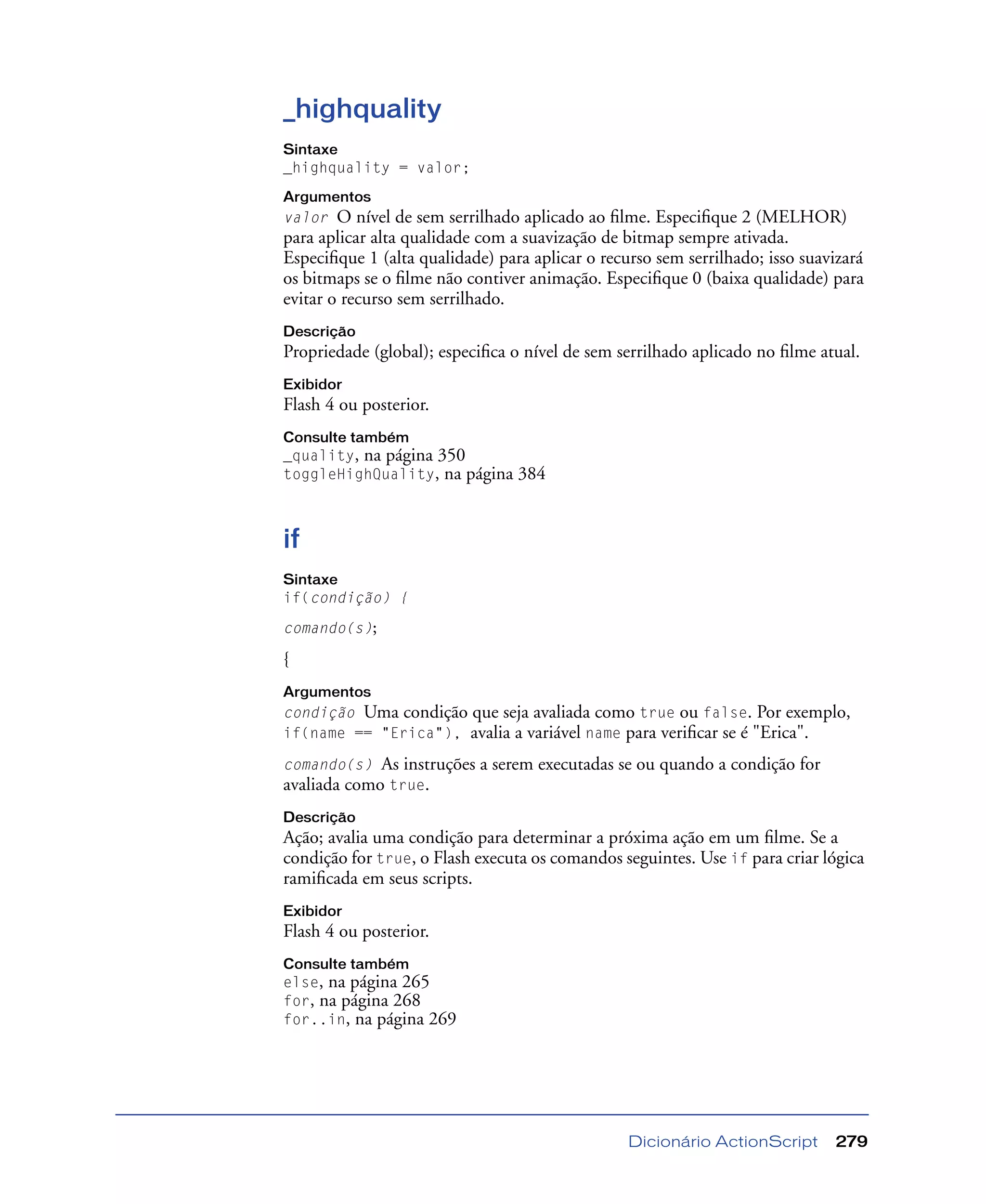 Dicionário ActionScript 279
_highquality
Sintaxe
_highquality = valor;
Argumentos
valor O nível de sem serrilhado aplicado ao ﬁlme. Especiﬁque 2 (MELHOR)
para aplicar alta qualidade com a suavização de bitmap sempre ativada.
Especiﬁque 1 (alta qualidade) para aplicar o recurso sem serrilhado; isso suavizará
os bitmaps se o ﬁlme não contiver animação. Especiﬁque 0 (baixa qualidade) para
evitar o recurso sem serrilhado.
Descrição
Propriedade (global); especiﬁca o nível de sem serrilhado aplicado no ﬁlme atual.
Exibidor
Flash 4 ou posterior.
Consulte também
_quality, na página 350
toggleHighQuality, na página 384
if
Sintaxe
if(condição) {
comando(s);
{
Argumentos
condição Uma condição que seja avaliada como true ou false. Por exemplo,
if(name == "Erica"), avalia a variável name para veriﬁcar se é "Erica".
comando(s) As instruções a serem executadas se ou quando a condição for
avaliada como true.
Descrição
Ação; avalia uma condição para determinar a próxima ação em um ﬁlme. Se a
condição for true, o Flash executa os comandos seguintes. Use if para criar lógica
ramiﬁcada em seus scripts.
Exibidor
Flash 4 ou posterior.
Consulte também
else, na página 265
for, na página 268
for..in, na página 269
 