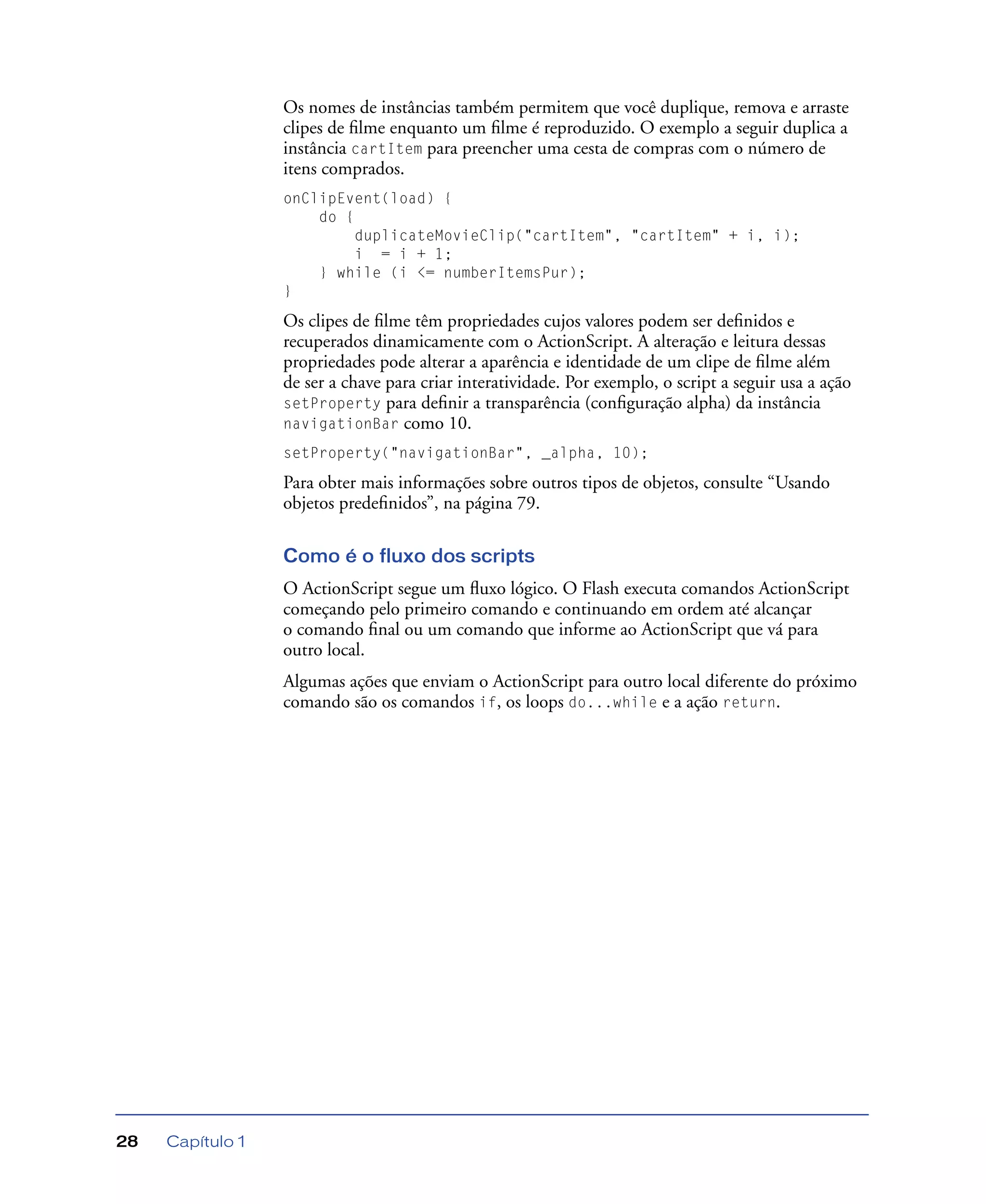 Capítulo 128
Os nomes de instâncias também permitem que você duplique, remova e arraste
clipes de ﬁlme enquanto um ﬁlme é reproduzido. O exemplo a seguir duplica a
instância cartItem para preencher uma cesta de compras com o número de
itens comprados.
onClipEvent(load) {
do {
duplicateMovieClip("cartItem", "cartItem" + i, i);
i = i + 1;
} while (i <= numberItemsPur);
}
Os clipes de ﬁlme têm propriedades cujos valores podem ser deﬁnidos e
recuperados dinamicamente com o ActionScript. A alteração e leitura dessas
propriedades pode alterar a aparência e identidade de um clipe de ﬁlme além
de ser a chave para criar interatividade. Por exemplo, o script a seguir usa a ação
setProperty para deﬁnir a transparência (conﬁguração alpha) da instância
navigationBar como 10.
setProperty("navigationBar", _alpha, 10);
Para obter mais informações sobre outros tipos de objetos, consulte “Usando
objetos predeﬁnidos”, na página 79.
Como é o fluxo dos scripts
O ActionScript segue um ﬂuxo lógico. O Flash executa comandos ActionScript
começando pelo primeiro comando e continuando em ordem até alcançar
o comando ﬁnal ou um comando que informe ao ActionScript que vá para
outro local.
Algumas ações que enviam o ActionScript para outro local diferente do próximo
comando são os comandos if, os loops do...while e a ação return.
 