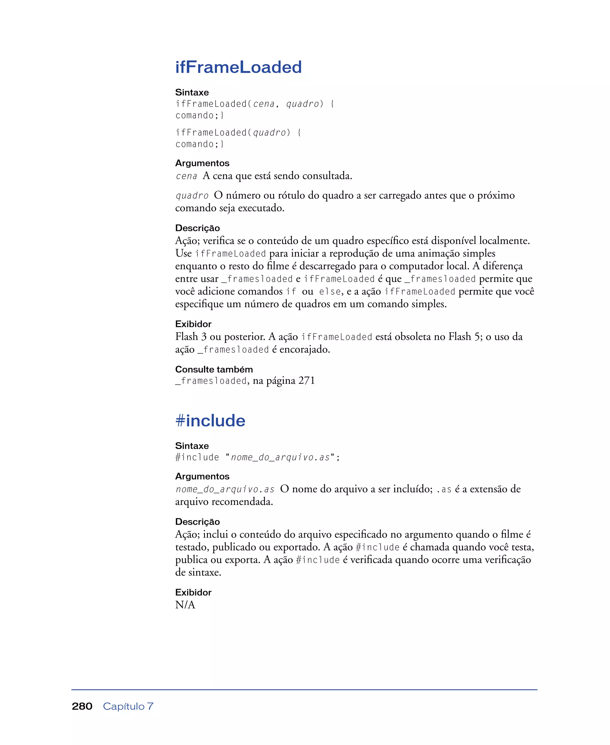 Capítulo 7280
ifFrameLoaded
Sintaxe
ifFrameLoaded(cena, quadro) {
comando;}
ifFrameLoaded(quadro) {
comando;}
Argumentos
cena A cena que está sendo consultada.
quadro O número ou rótulo do quadro a ser carregado antes que o próximo
comando seja executado.
Descrição
Ação; veriﬁca se o conteúdo de um quadro especíﬁco está disponível localmente.
Use ifFrameLoaded para iniciar a reprodução de uma animação simples
enquanto o resto do ﬁlme é descarregado para o computador local. A diferença
entre usar _framesloaded e ifFrameLoaded é que _framesloaded permite que
você adicione comandos if ou else, e a ação ifFrameLoaded permite que você
especiﬁque um número de quadros em um comando simples.
Exibidor
Flash 3 ou posterior. A ação ifFrameLoaded está obsoleta no Flash 5; o uso da
ação _framesloaded é encorajado.
Consulte também
_framesloaded, na página 271
#include
Sintaxe
#include "nome_do_arquivo.as";
Argumentos
nome_do_arquivo.as O nome do arquivo a ser incluído; .as é a extensão de
arquivo recomendada.
Descrição
Ação; inclui o conteúdo do arquivo especiﬁcado no argumento quando o ﬁlme é
testado, publicado ou exportado. A ação #include é chamada quando você testa,
publica ou exporta. A ação #include é veriﬁcada quando ocorre uma veriﬁcação
de sintaxe.
Exibidor
N/A
 
