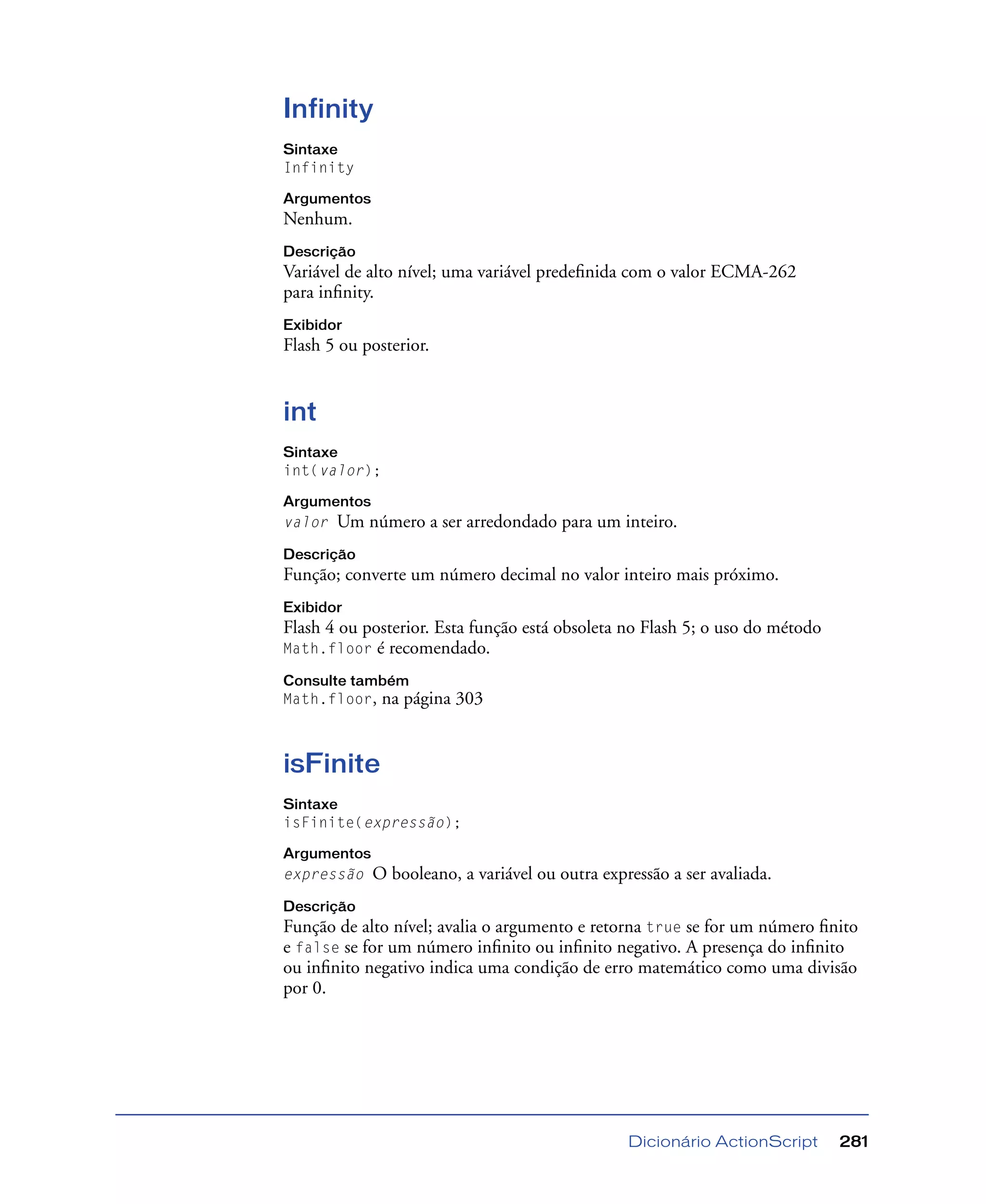 Dicionário ActionScript 281
Infinity
Sintaxe
Infinity
Argumentos
Nenhum.
Descrição
Variável de alto nível; uma variável predeﬁnida com o valor ECMA-262
para inﬁnity.
Exibidor
Flash 5 ou posterior.
int
Sintaxe
int(valor);
Argumentos
valor Um número a ser arredondado para um inteiro.
Descrição
Função; converte um número decimal no valor inteiro mais próximo.
Exibidor
Flash 4 ou posterior. Esta função está obsoleta no Flash 5; o uso do método
Math.floor é recomendado.
Consulte também
Math.floor, na página 303
isFinite
Sintaxe
isFinite(expressão);
Argumentos
expressão O booleano, a variável ou outra expressão a ser avaliada.
Descrição
Função de alto nível; avalia o argumento e retorna true se for um número ﬁnito
e false se for um número inﬁnito ou inﬁnito negativo. A presença do inﬁnito
ou inﬁnito negativo indica uma condição de erro matemático como uma divisão
por 0.
 