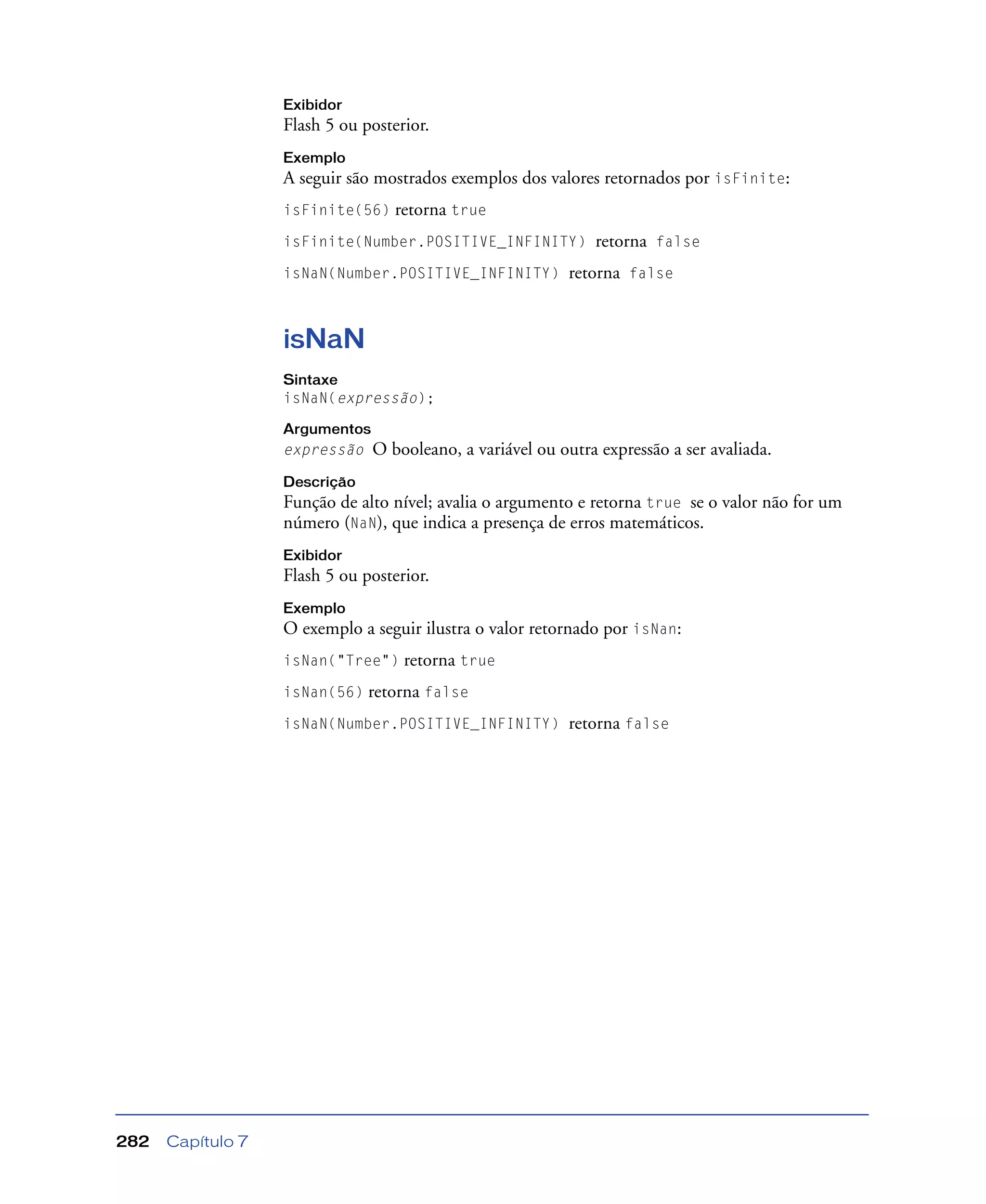 Capítulo 7282
Exibidor
Flash 5 ou posterior.
Exemplo
A seguir são mostrados exemplos dos valores retornados por isFinite:
isFinite(56) retorna true
isFinite(Number.POSITIVE_INFINITY) retorna false
isNaN(Number.POSITIVE_INFINITY) retorna false
isNaN
Sintaxe
isNaN(expressão);
Argumentos
expressão O booleano, a variável ou outra expressão a ser avaliada.
Descrição
Função de alto nível; avalia o argumento e retorna true se o valor não for um
número (NaN), que indica a presença de erros matemáticos.
Exibidor
Flash 5 ou posterior.
Exemplo
O exemplo a seguir ilustra o valor retornado por isNan:
isNan("Tree") retorna true
isNan(56) retorna false
isNaN(Number.POSITIVE_INFINITY) retorna false
 