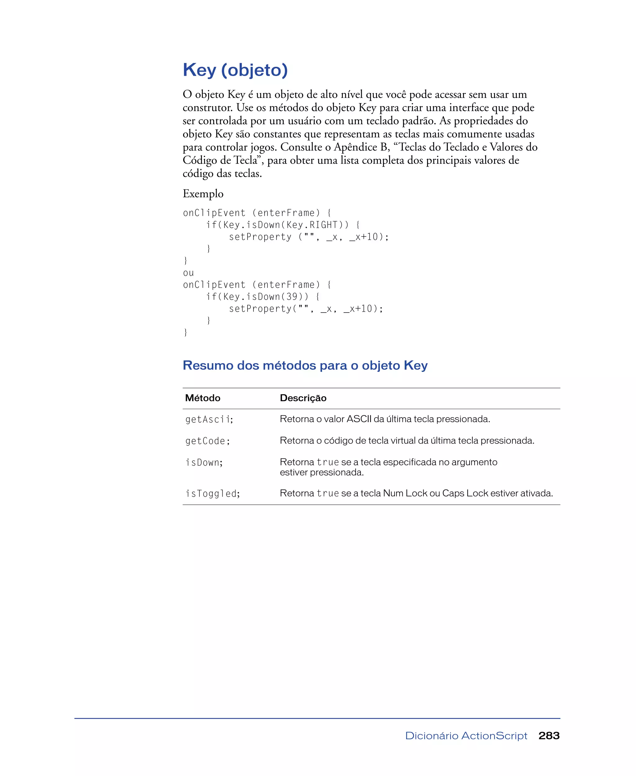 Dicionário ActionScript 283
Key (objeto)
O objeto Key é um objeto de alto nível que você pode acessar sem usar um
construtor. Use os métodos do objeto Key para criar uma interface que pode
ser controlada por um usuário com um teclado padrão. As propriedades do
objeto Key são constantes que representam as teclas mais comumente usadas
para controlar jogos. Consulte o Apêndice B, “Teclas do Teclado e Valores do
Código de Tecla”, para obter uma lista completa dos principais valores de
código das teclas.
Exemplo
onClipEvent (enterFrame) {
if(Key.isDown(Key.RIGHT)) {
setProperty ("", _x, _x+10);
}
}
ou
onClipEvent (enterFrame) {
if(Key.isDown(39)) {
setProperty("", _x, _x+10);
}
}
Resumo dos métodos para o objeto Key
Método Descrição
getAscii; Retorna o valor ASCII da última tecla pressionada.
getCode; Retorna o código de tecla virtual da última tecla pressionada.
isDown; Retorna true se a tecla especificada no argumento
estiver pressionada.
isToggled; Retorna true se a tecla Num Lock ou Caps Lock estiver ativada.
 