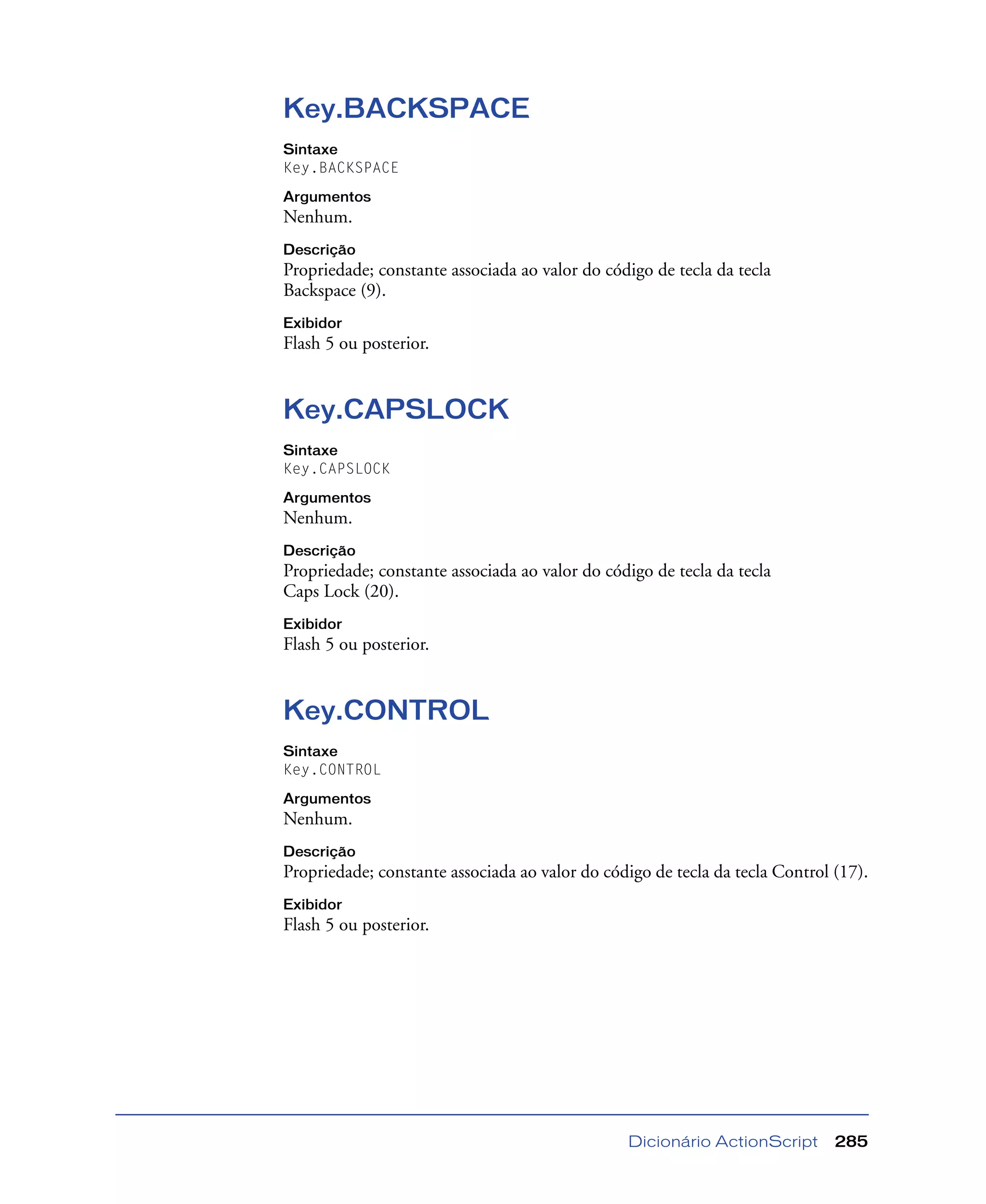 Dicionário ActionScript 285
Key.BACKSPACE
Sintaxe
Key.BACKSPACE
Argumentos
Nenhum.
Descrição
Propriedade; constante associada ao valor do código de tecla da tecla
Backspace (9).
Exibidor
Flash 5 ou posterior.
Key.CAPSLOCK
Sintaxe
Key.CAPSLOCK
Argumentos
Nenhum.
Descrição
Propriedade; constante associada ao valor do código de tecla da tecla
Caps Lock (20).
Exibidor
Flash 5 ou posterior.
Key.CONTROL
Sintaxe
Key.CONTROL
Argumentos
Nenhum.
Descrição
Propriedade; constante associada ao valor do código de tecla da tecla Control (17).
Exibidor
Flash 5 ou posterior.
 