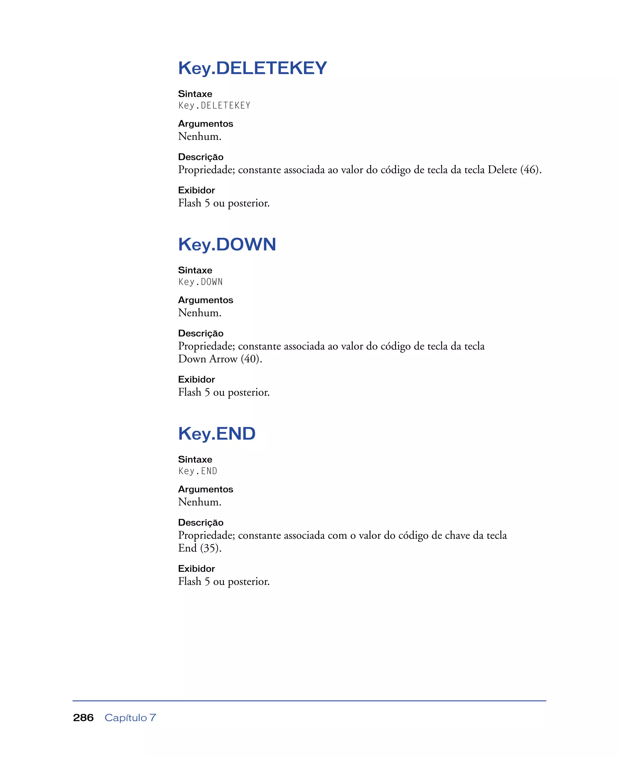 Capítulo 7286
Key.DELETEKEY
Sintaxe
Key.DELETEKEY
Argumentos
Nenhum.
Descrição
Propriedade; constante associada ao valor do código de tecla da tecla Delete (46).
Exibidor
Flash 5 ou posterior.
Key.DOWN
Sintaxe
Key.DOWN
Argumentos
Nenhum.
Descrição
Propriedade; constante associada ao valor do código de tecla da tecla
Down Arrow (40).
Exibidor
Flash 5 ou posterior.
Key.END
Sintaxe
Key.END
Argumentos
Nenhum.
Descrição
Propriedade; constante associada com o valor do código de chave da tecla
End (35).
Exibidor
Flash 5 ou posterior.
 