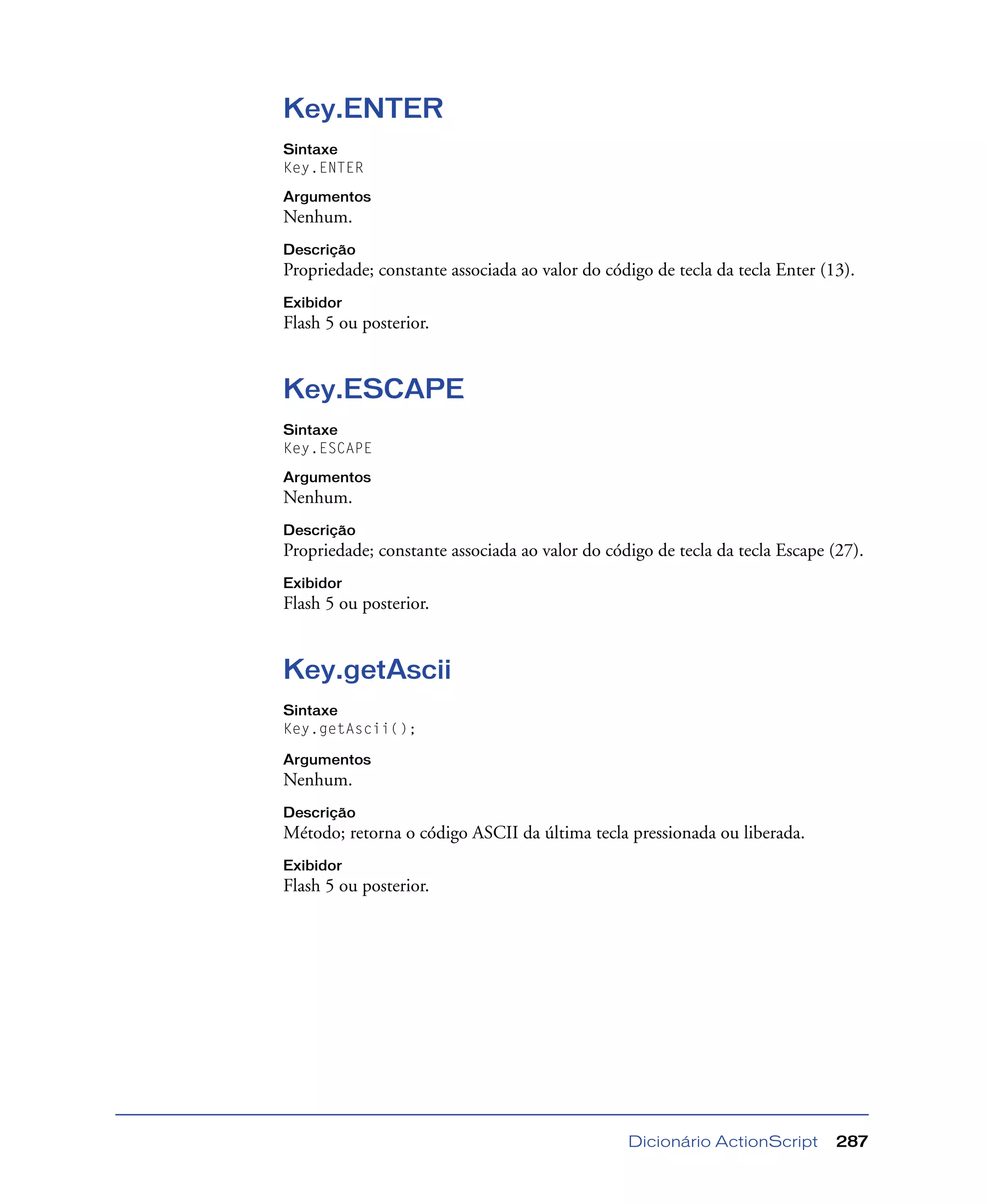 Dicionário ActionScript 287
Key.ENTER
Sintaxe
Key.ENTER
Argumentos
Nenhum.
Descrição
Propriedade; constante associada ao valor do código de tecla da tecla Enter (13).
Exibidor
Flash 5 ou posterior.
Key.ESCAPE
Sintaxe
Key.ESCAPE
Argumentos
Nenhum.
Descrição
Propriedade; constante associada ao valor do código de tecla da tecla Escape (27).
Exibidor
Flash 5 ou posterior.
Key.getAscii
Sintaxe
Key.getAscii();
Argumentos
Nenhum.
Descrição
Método; retorna o código ASCII da última tecla pressionada ou liberada.
Exibidor
Flash 5 ou posterior.
 